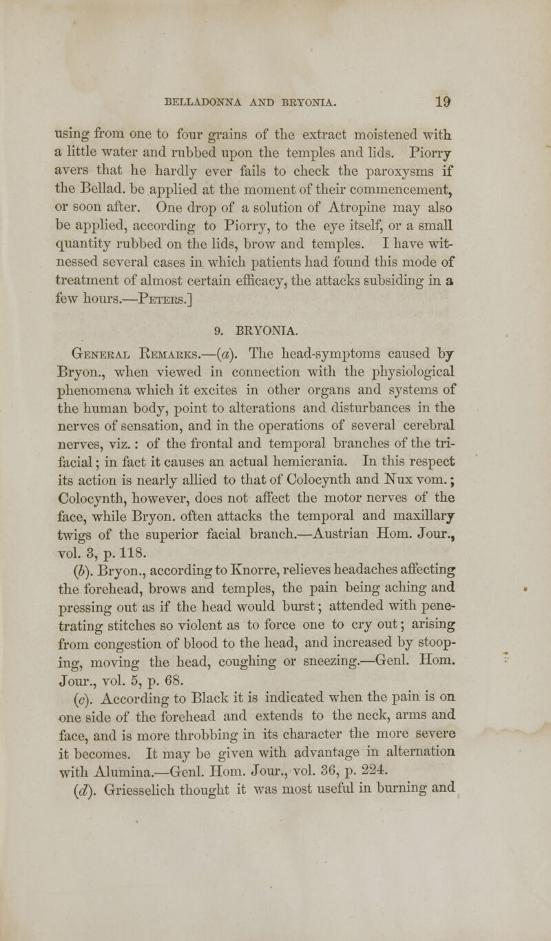 using from one to four grains of the extract moistened with a little water and rubbed upon the temples and lids. Piorry avers that he hardly ever fails to check the paroxysms if the Bellad. be applied at the moment of their commencement, or soon after. One drop of a solution of Atropine may also be applied, according to Piorry, to the eye itself, or a small quantity rubbed on the lids, brow and temples. I have wit- nessed several cases in which patients had found this mode of treatment of almost certain efficacy > the attacks subsiding in a few hours.—Peters.] 9. BRYONIA. General Remarks.—(a). The head-symptoms caused by Bryon., when viewed in connection with the physiological phenomena which it excites in other organs and systems of the human body, point to alterations and disturbances in the nerves of sensation, and in the operations of several cerebral nerves, viz.: of the frontal and temporal branches of the tri- facial ; in fact it causes an actual hemicrania. In this respect its action is nearly allied to that of Colocynth and Nux vom.; Colocynth, however, does not affect the motor nerves of the face, while Bryon. often attacks the temporal and maxillary twigs of the superior facial branch.—Austrian Horn. Jour., vol. 3, p. 118. (b). Bryon., according to Knorre, relieves headaches affecting the forehead, brows and temples, the pain being aching and pressing out as if the head would burst; attended with pene- trating stitches so violent as to force one to cry out; arising from congestion of blood to the head, and increased by stoop- ing, moving the head, coughing or sneezing.—Genl. Horn. Jour., vol. 5, p. 68. (c). According to Black it is indicated when the pain is on one side of the forehead and extends to the neck, arms and face, and is more throbbing in its character the more severe it becomes. It may be given with advantage in alternation with Alumina.—Genl. Horn. Jour., vol. 36, p. 224. (d). Griesselich thought it was most useful in burning and