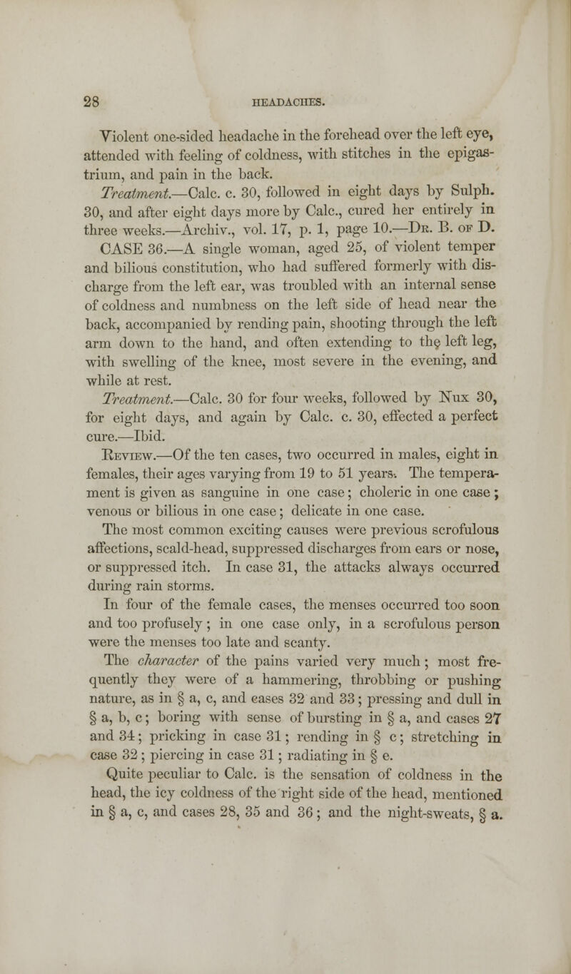 Violent one-sided headache in the forehead over the left eye, attended with feeling of coldness, with stitches in the epigas- trium, and pain in the back. Treatment.—Calc. c. 30, followed in eight days by Sulph. 30, and after eight days more by Calc, cured her entirely in three weeks.—Archiv., vol. 17, p. 1, page 10.—Dr. B. of D. CASE 36.—A single woman, aged 25, of violent temper and bilious constitution, who had suffered formerly with dis- charge from the left ear, was troubled with an internal sense of coldness and numbness on the left side of head near the back, accompanied by rending pain, shooting through the left arm down to the hand, and often extending to th§ left leg, with swelling of the knee, most severe in the evening, and while at rest. Treatment.—Calc. 30 for four weeks, followed by ISTux 30, for eight days, and again by Calc. c. 30, effected a perfect cure.—Ibid. Review.—Of the ten cases, two occurred in males, eight in females, their ages varying from 19 to 51 years-. The tempera- ment is given as sanguine in one case; choleric in one case ; venous or bilious in one case; delicate in one case. The most common exciting causes were previous scrofulous affections, scald-head, suppressed discharges from ears or nose, or suppressed itch. In case 31, the attacks always occurred during rain storms. In four of the female cases, the menses occurred too soon and too profusely; in one case only, in a scrofulous person were the menses too late and scanty. The character of the pains varied very much; most fre- quently they were of a hammering, throbbing or pushing nature, as in § a, c, and cases 32 and 33; pressing and dull in § a, b, c; boring with sense of bursting in § a, and cases 27 and 34; pricking in case 31; rending in § c; stretching in case 32 ; piercing in case 31; radiating in § e. Quite peculiar to Calc. is the sensation of coldness in the head, the icy coldness of the right side of the head, mentioned in § a, c, and cases 28, 35 and 36 ; and the night-sweats, § a.