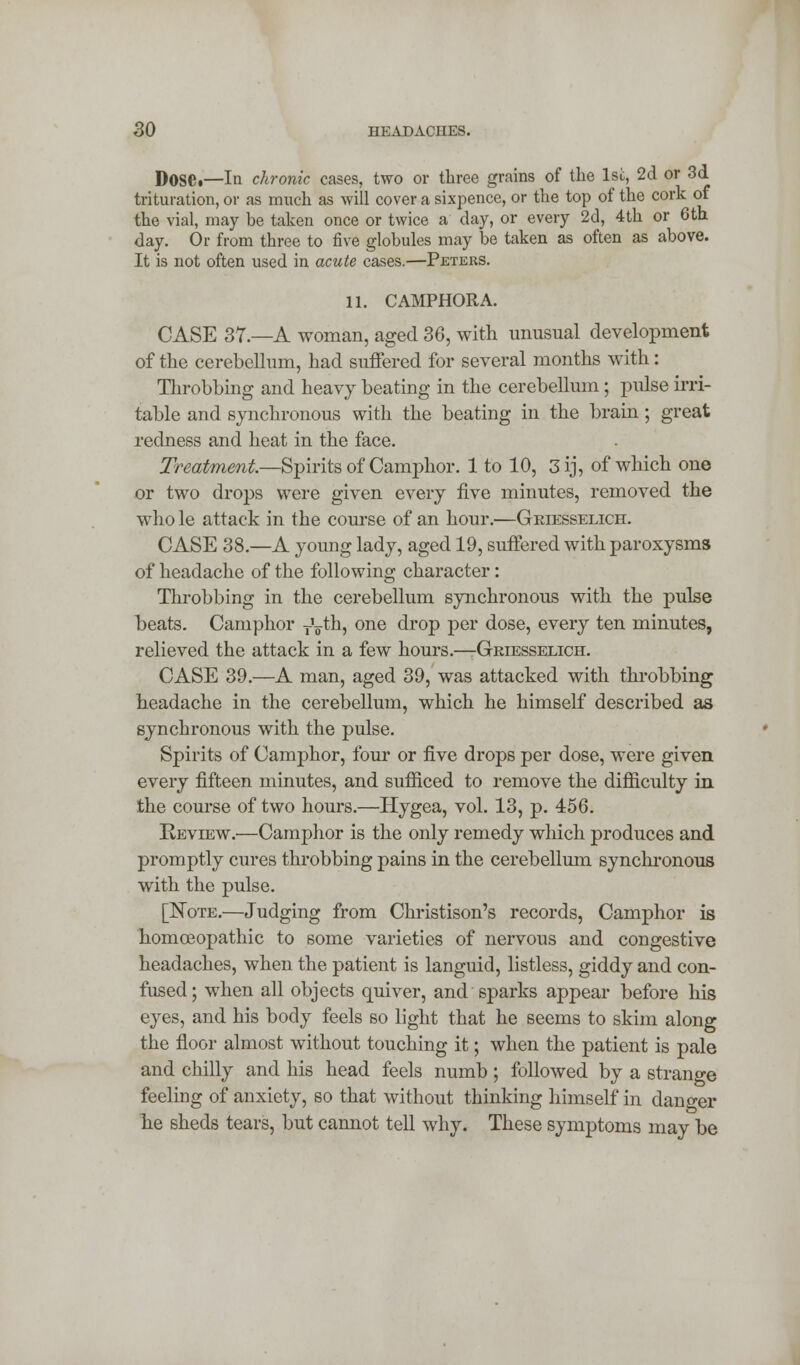 Doset—In chronic cases, two or three grains of the 1st, 2d or 3d trituration, or as much as will cover a sixpence, or the top of the cork of the vial, may be taken once or twice a day, or every 2d, 4th or 6th day. Or from three to five globules may be taken as often as above. It is not often used in acute cases.—Peters. 11. C AMPHORA. CASE 37.—A woman, aged 36, with unusual development of the cerebellum, had suffered for several months wTith: Throbbing and heavy beating in the cerebellum; pulse irri- table and synchronous with the beating in the brain; great redness and heat in the face. Treatment.—Spirits of Camphor. 1 to 10, 3 ij, of which one or two drops were given every five minutes, removed the who le attack in the course of an hour.—Griesselich. CASE 38.—A young lady, aged 19, suffered with paroxysms of headache of the following character: Throbbing in the cerebellum synchronous with the pulse beats. Camphor T\th, one drop per dose, every ten minutes, relieved the attack in a few hours.—-Griesselich. CASE 39.—A man, aged 39, was attacked with throbbing headache in the cerebellum, which he himself described as synchronous with the pulse. Spirits of Camphor, four or five drops per dose, were given every fifteen minutes, and sufficed to remove the difficulty in the course of two hours.—Hygea, vol. 13, p. 456. Review.—Camphor is the only remedy which produces and promptly cures throbbing pains in the cerebellum synchronous with the pulse. [Note.—Judging from Christison's records, Camphor is homoeopathic to some varieties of nervous and congestive headaches, when the patient is languid, listless, giddy and con- fused; when all objects quiver, and sparks appear before his eyes, and his body feels so light that he seems to skim along the floor almost without touching it; when the patient is pale and chilly and his head feels numb ; followed by a strange feeling of anxiety, so that without thinking himself in danger he sheds tears, but cannot tell why. These symptoms may be