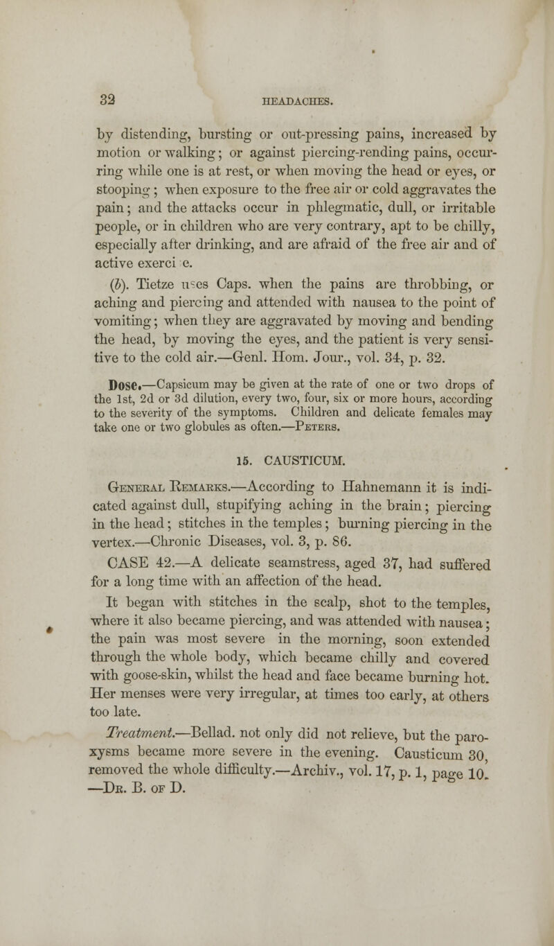 by distending, bursting or out-pressing pains, increased by- motion or walking; or against piercing-rending pains, occur- ring while one is at rest, or when moving the head or eyes, or stooping ; when exposure to the free air or cold aggravates the pain; and the attacks occur in phlegmatic, dull, or irritable people, or in children who are very contrary, apt to be chilly, especially after drinking, and are afraid of the free air and of active exerci e. (J). Tietze uses Caps, when the pains are throbbing, or aching and piercing and attended with nausea to the point of vomiting; when they are aggravated by moving and bending the head, by moving the eyes, and the patient is very sensi- tive to the cold air.—Genl. Horn. Jour., vol. 34, p. 32. Dose.—Capsicum may be given at the rate of one or two drops of the 1st, 2d or 3d dilution, every two, four, six or more hours, according to the severity of the symptoms. Children and delicate females may take one or two globules as often.—Peters. 15. CAUSTICUM. General Remarks.—According to Hahnemann it is indi- cated against dull, stupifying aching in the brain; piercing in the head; stitches in the temples ; burning piercing in the vertex.—Chronic Diseases, vol. 3, p. 86. CASE 42.—A delicate seamstress, aged 37, had suffered for a long time with an affection of the head. It began with stitches in the scalp, shot to the temples where it also became piercing, and was attended with nausea • the pain was most severe in the morning, soon extended through the whole body, which became chilly and covered with goose-skin, whilst the head and face became burning hot. Her menses were very irregular, at times too early, at others too late. Treatment—Bellad. not only did not relieve, but the paro- xysms became more severe in the evening. Causticum 30 removed the whole difficulty.—Archiv., vol. 17, p. 1, page lo' -De. B. of D.