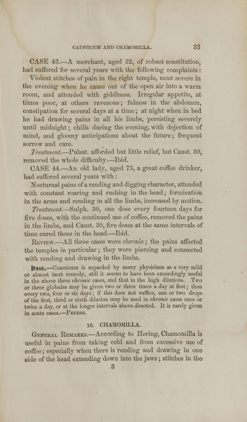 CASE 43.—A merchant, aged 52, of robust constitution, had suffered for several years with the following complaints : Violent stitches of pain in the right temple, most severe in the evening when he came out of the open air into a warm room, and attended with giddiness. Irregular appetite, at times poor, at others ravenous; fulness in the abdomen, constipation for several days at a time; at night when in bed he had drawing pains in all his limbs, persisting severely until midnight; chills during the evening, with dejection of mind, and gloomy anticipations about the future; frequent sorrow and care. Treatment.—Pulsat. afforded but little relief, but Caust. 30, removed the whole difficulty.—Ibid. CASE 44.—An old lady, aged 75, a great coffee drinker, had suffered several years with: Nocturnal pains of a rending and digging character, attended with constant roaring and rushing in the head; formication in the arms and rending in all the limbs, increased by motion. Treatment.—Sulph. 30, one dose every fourteen days for five doses, with the continued use of coffee, removed the pains in the limbs, and Caust. 30, five doses at the same intervals of time cured those in the head.—Ibid. Review.—All three cases were chronic; the pains affected the temples in particular; they were piercing and connected with rending and drawing in the limbs. ])Dse,—Causticum is regarded by many physicians as a very mild or almost inert remedy, still it seems to have been exceedingly useful in the above three chronic cases, and that in the high dilutions. Two or three globules may be given two or three times a day at first; then every two, four or six days; if this does not suffice, one or two drops of the first, third or sixth dilution may be used in chronic cases once or twice a day, or at the longer intervals above directed. It is rarely given in acute cases.—Peters. 16. CHAMOMILLA. General Remarks.—According to Hering, Chamomilla is useful in pains from taking cold and from excessive use of coffee; especially when there is rending and drawing in one side of the head extending down into the jaws ; stitches in the 3