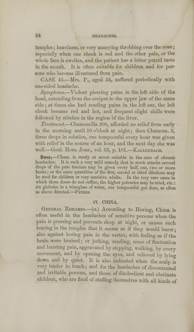 temples; Heaviness, or very annoying throbbing over the nose; especially when one cheek is red and the other pale, or the whole face is swollen, and the patient has a bitter putrid taste in the mouth. It is often suitable for children and for per- sons who become ill-natured from pain. CASE 45.—Mrs. P., aged 34, suffered periodically with one-sided headache. Symptoms.—Yiolent piercing pains in the left side of the head, extending from the occiput to the upper jawr of the same side; at times she had rending pains in the left ear, the left cheek became red and hot, and frequent slight chills were followed by stitches in the region of the liver. Treatment.—Chamomilla 200, afforded no relief from early in the morning until 10 o'clock at night; then Chamom. 3, three drops in solution, one teaspoonful every hour was given with relief in the course of an hour, and the next day she was well.—Genl. Horn. Jour., vol. 33, p. 101.—Kallenbach. DoSCi—Cham, is rarely or never suitable in the cure of chronic headaches. It is such a very mild remedy that in acute attacks several drops of the pure tincture may be given every half, one, two or more hours; or the same quantities of the first, second or third dilutions may be used for children or very sensitive adults. In the very rare cases in which these doses do not suffice, the higher potencies may be tried, viz.: six globules in a wineglass of water, one teaspoonful per dose, as often as above directed.—Peters. 17. CHINA. General Kemarks.—(a.) According to Hering, China is often useful in the headaches of sensitive persons when the pain is pressing and prevents sleep at night, or causes such tearing in the temples that it seems as if they would burst ■ also against boring pain in the vertex, with feeling as if the brain were bruised; or jerking, rending, sense of fluctuation and bursting pain, aggravated by stepping, walking, by every movement, and by opening the eyes, and relieved by lying down and by quiet. It is also indicated when the scalp is very tender to touch; and for the headaches of discontented and irritable persons, and those of disobedient and obstinate children, who are fond of stuffing themselves with all kinds of