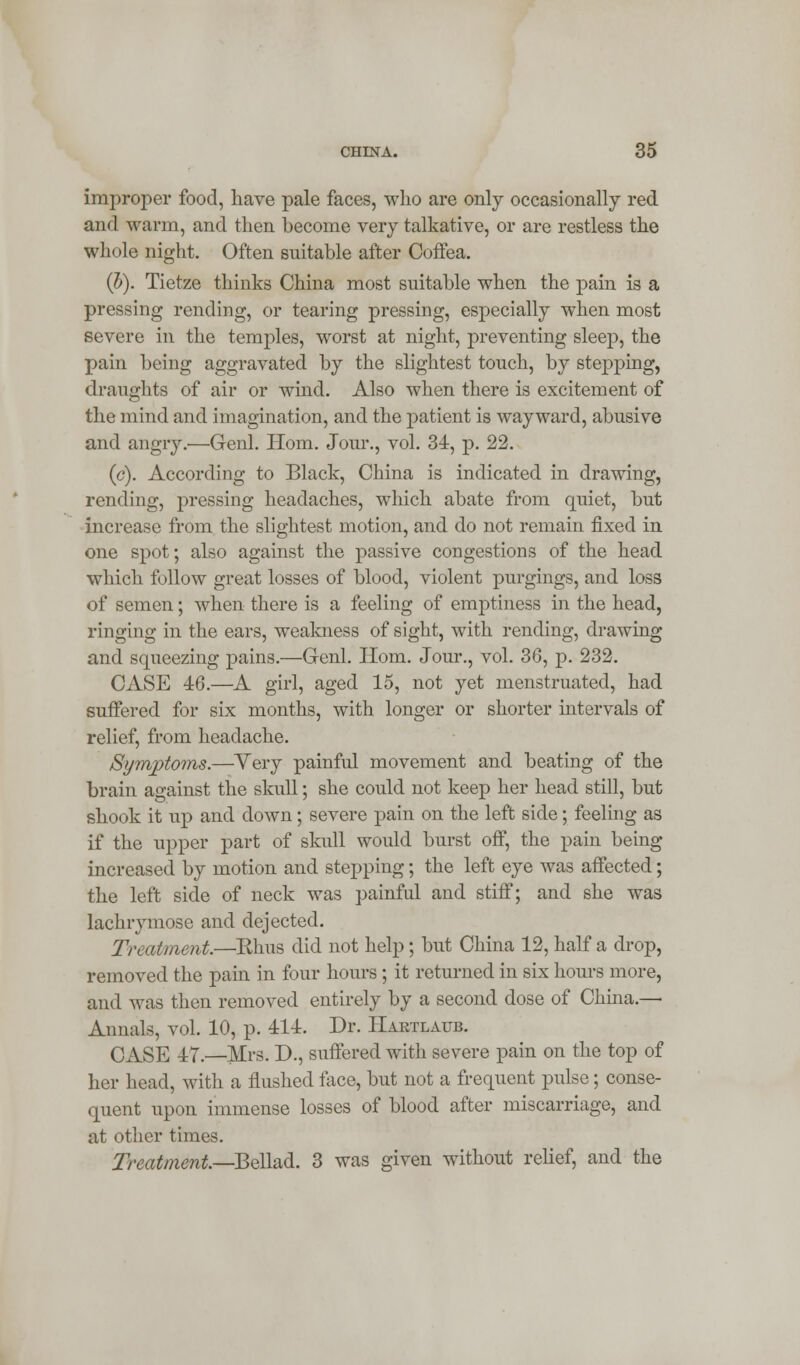 improper food, have pale faces, who are only occasionally red and warm, and then become very talkative, or are restless the whole night. Often suitable after Coffea. (5). Tietze thinks China most suitable when the pain is a pressing rending, or tearing pressing, especially when most severe in the temples, worst at night, preventing sleep, the pain being aggravated by the slightest touch, by stepping, draughts of air or wind. Also when there is excitement of the mind and imagination, and the patient is wayward, abusive and angry.'—Genl. Horn. Jour., vol. 34, p. 22. (<?). According to Black, China is indicated in drawing, rending, pressing headaches, which abate from quiet, but increase from the slightest motion, and do not remain fixed in one spot; also against the passive congestions of the head which follow great losses of blood, violent purgings, and loss of semen; when there is a feeling of emptiness in the head, ringing in the ears, weakness of sight, with rending, drawing and squeezing pains.—Genl. Horn. Jour., vol. 36, p. 232. CASE 46.—A girl, aged 15, not yet menstruated, had suffered for six months, with longer or shorter intervals of relief, from headache. Symptoms.—Very painful movement and beating of the brain against the skull; she could not keep her head still, but shook it up and down; severe pain on the left side; feeling as if the upper part of skull would burst off, the pain being increased by motion and stepping; the left eye was affected; the left side of neck was painful and stiff; and she was lachrymose and dejected. Treatment.—Rhus did not help; but China 12, half a drop, removed the pain in four hours ; it returned in six hours more, and was then removed entirely by a second dose of China.— Annals, vol. 10, p. 414. Dr. Haktlaub. CASE 47.—Mrs. D., suffered with severe pain on the top of her head, with a flushed face, but not a frequent pulse; conse- quent upon immense losses of blood after miscarriage, and at other times. Treatment—Bellad. 3 was given without relief, and the