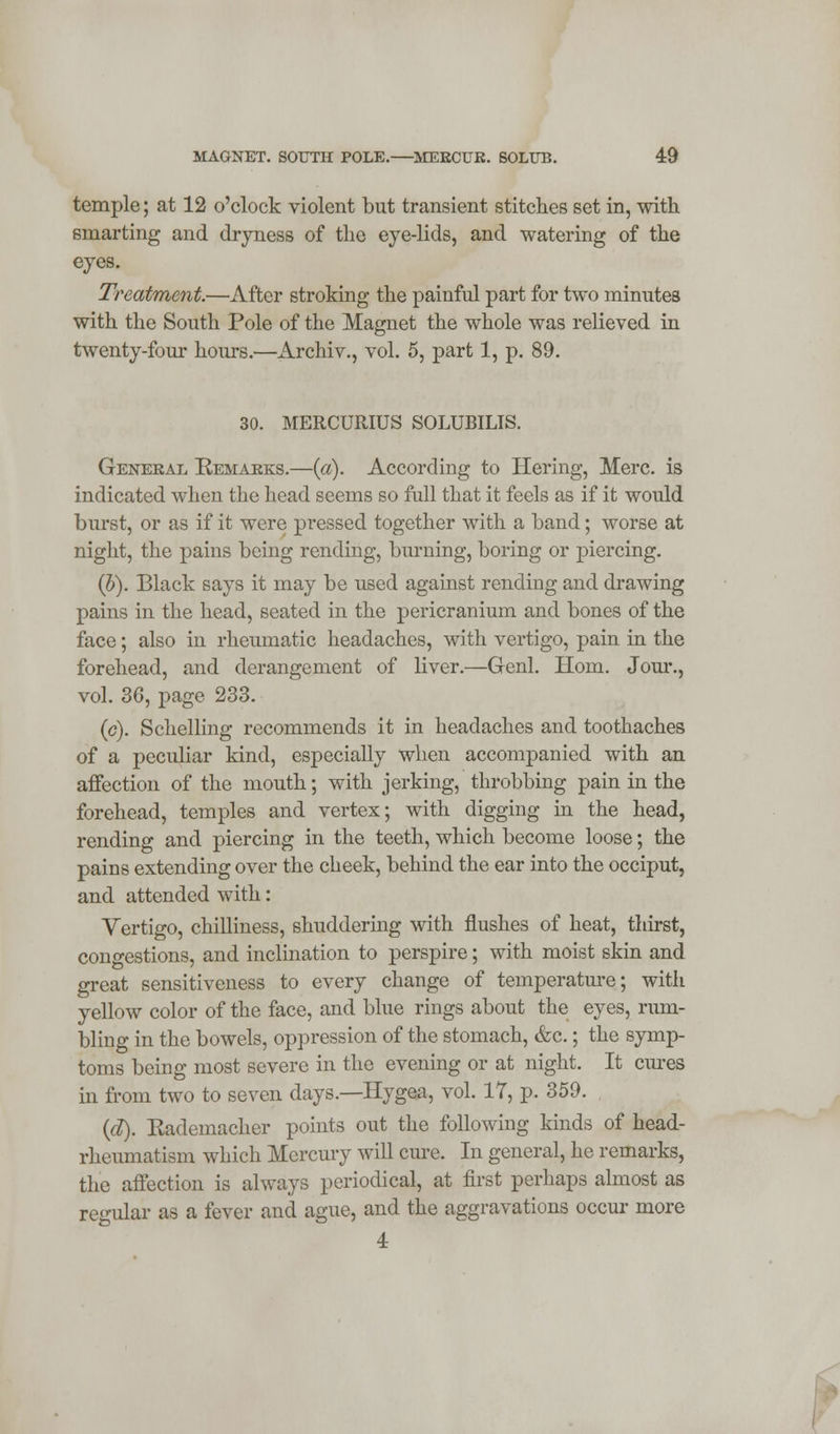 temple; at 12 o'clock violent but transient stitches set in, with smarting and dryness of the eye-lids, and watering of the eyes. Treatment.—After stroking the painful part for two minutes with the South Pole of the Magnet the whole was relieved in twenty-four hours.—Archiv., vol. 5, part 1, p. 89. 30. MERCURIUS SOLUBILIS. General Remarks.—(a). According to Hering, Merc, is indicated when the head seems so full that it feels as if it would burst, or as if it were pressed together with a band; worse at night, the pains being rending, burning, boring or piercing. (h). Black says it may be used against rending and drawing pains in the head, seated in the pericranium and bones of the face; also in rheumatic headaches, with vertigo, pain in the forehead, and derangement of liver.—Genl. Horn. Jour., vol. 36, page 233. (c). Schelling recommends it in headaches and toothaches of a peculiar kind, especially when accompanied with an affection of the mouth; with jerking, throbbing pain in the forehead, temples and vertex; with digging in the head, rending and piercing in the teeth, which become loose; the pains extending over the cheek, behind the ear into the occiput, and attended with: Vertigo, chilliness, shuddering with flushes of heat, thirst, congestions, and inclination to perspire; with moist skin and great sensitiveness to every change of temperature; with yellow color of the face, and blue rings about the eyes, rum- bling in the bowels, oppression of the stomach, &c.; the symp- toms being most severe in the evening or at night. It ernes in from two to seven days.—Hygea, vol. 17, p. 359. (d). Rademacher points out the following kinds of head- rheumatism which Mercury will cure. In general, he remarks, the affection is always periodical, at first perhaps almost as regular as a fever and ague, and the aggravations occur more 4