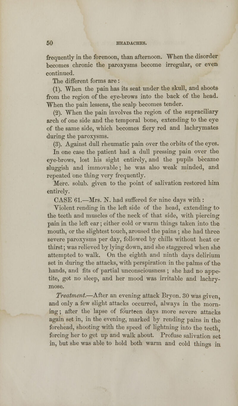 frequently in the forenoon, than afternoon. When the disorder becomes chronic the paroxysms become irregular, or even continued. The different forms are: (1). When the pain has its seat under the skull, and shoots from the region of the eye-brows into the back of the head. When the pain lessens, the scalp becomes tender. (2). When the pain involves the region of the supraciliary arch of one side and the temporal bone, extending to the eye of the same side, which becomes fiery red and lachrymates during the paroxysms. (3). Against dull rheumatic pain over the orbits of the eyes. In one case the patient had a dull pressing pain over the eye-brows, lost his sight entirely, and the pupils became sluggish and immovable; he was also weak minded, and repeated one thing very frequently. Merc, solub. given to the point of salivation restored him entirely. CASE 61.—Mrs. N. had suffered for nine days with : Violent rending in the left side of the head, extending to the teeth and muscles of the neck of that side, with piercing pain in the left ear; either cold or warm things taken into the mouth, or the slightest touch, aroused the pains ; she had three severe paroxysms per day, followed by chills without heat or thirst; was relieved by lying down, and she staggered when she attempted to walk. On the eighth and ninth days delirium set in during the attacks, with perspiration in the palms of the hands, and fits of partial unconsciousness ; she had no appe- tite, got no sleep, and her mood was irritable and lachry- mose. Treatment.—After an evening attack Bryon. 30 was given, and only a few slight attacks occurred, always in the morn- ing ; after the lapse of fourteen days more severe attacks again set in, in the evening, marked by rending pains in the forehead, shooting with the speed of lightning into the teeth forcing her to get up and walk about. Profuse salivation set in, but she was able to hold both warm and cold things in