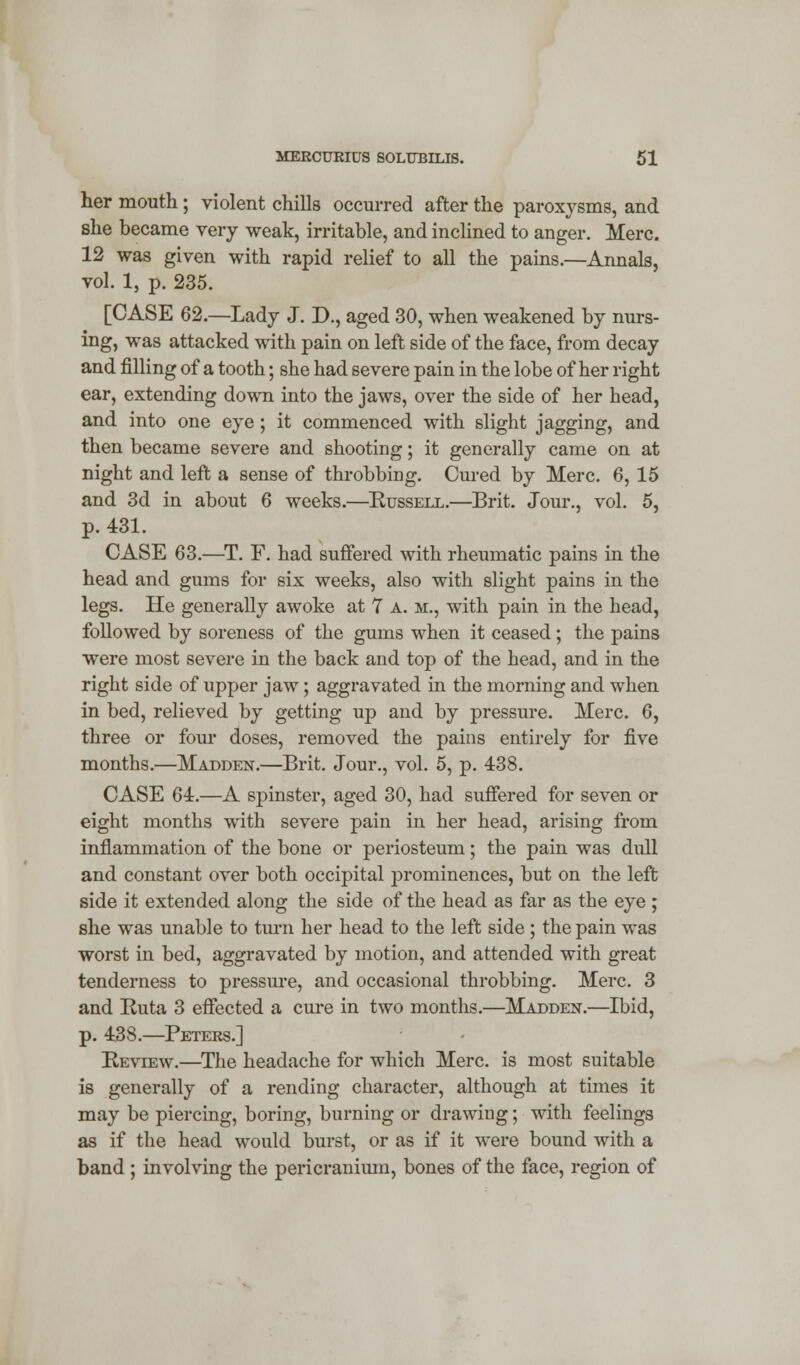 her mouth; violent chills occurred after the paroxysms, and she became very weak, irritable, and inclined to anger. Merc. 12 was given with rapid relief to all the pains.—Annals, vol. 1, p. 235. [CASE 62.—Lady J. D., aged 30, when weakened by nurs- ing, was attacked with pain on left side of the face, from decay and filling of a tooth; she had severe pain in the lobe of her right ear, extending down into the jaws, over the side of her head, and into one eye ; it commenced with slight jagging, and then became severe and shooting; it generally came on at night and left a sense of throbbing. Cured by Merc. 6, 15 and 3d in about 6 weeks.—Russell.—Brit. Jour., vol. 5, p. 431. CASE 63.—T. F. had suffered with rheumatic pains in the head and gums for six weeks, also with slight pains in the legs. He generally awoke at 7 a. m., with pain in the head, followed by soreness of the gums when it ceased; the pains were most severe in the back and top of the head, and in the right side of upper jaw; aggravated in the morning and when in bed, relieved by getting up and by pressure. Merc. 6, three or four doses, removed the pains entirely for five months.—Madden.—Brit. Jour., vol. 5, p. 438. CASE 64.—A spinster, aged 30, had suffered for seven or eight months with severe pain in her head, arising from inflammation of the bone or periosteum; the pain was dull and constant over both occipital prominences, but on the left side it extended along the side of the head as far as the eye ; she was unable to turn her head to the left side ; the pain was worst in bed, aggravated by motion, and attended with great tenderness to pressure, and occasional throbbing. Merc. 3 and Ruta 3 effected a cure in two months.—Madden.—Ibid, p. 438.—Peters.] Review.—The headache for which Merc, is most suitable is generally of a rending character, although at times it may be piercing, boring, burning or drawing; with feelings as if the head would burst, or as if it were bound with a band ; involving the pericranium, bones of the face, region of