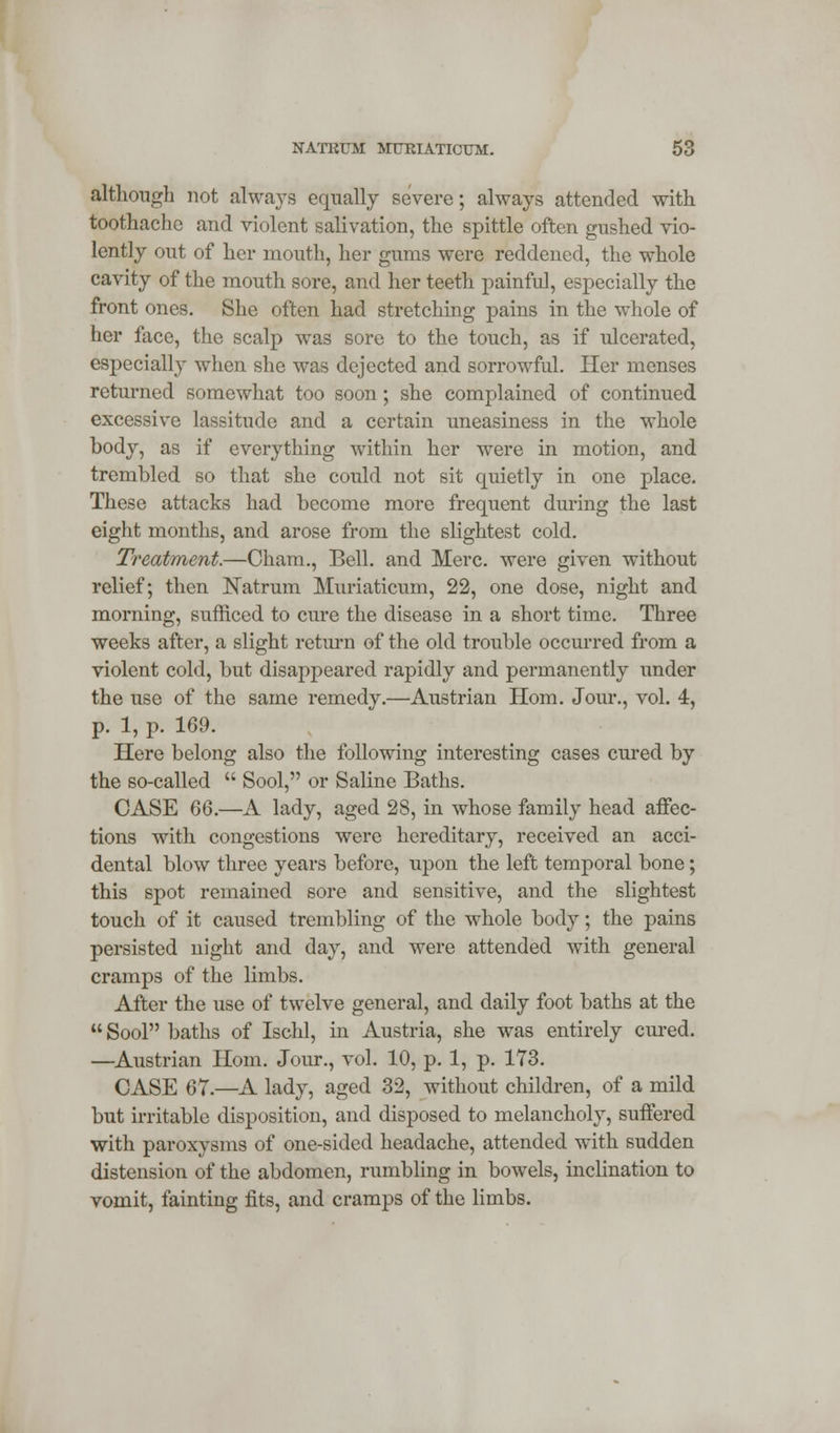 although not always equally severe; always attended with toothache and violent salivation, the spittle often gushed vio- lently out of her mouth, her gums were reddened, the whole cavity of the mouth sore, and her teeth painful, especially the front ones. She often had stretching pains in the whole of her face, the scalp was sore to the touch, as if ulcerated, especially when she was dejected and sorrowful. Her menses returned somewhat too soon; she complained of continued excessive lassitude and a certain uneasiness in the whole body, as if everything within her were in motion, and trembled so that she could not sit quietly in one place. These attacks had become more frequent during the last eight months, and arose from the slightest cold. Treatment.—Cham., Bell, and Merc, were given without relief; then Natrum Muriaticum, 22, one dose, night and morning, sufficed to cure the disease in a short time. Three weeks after, a slight return of the old trouble occurred from a violent cold, but disappeared rapidly and permanently under the use of the same remedy.—Austrian Horn. Jour., vol. 4, p. 1, p. 169. Here belong also the following interesting cases cured by the so-called  Sool, or Saline Baths. CASE 66.—A lady, aged 28, in whose family head affec- tions with congestions were hereditary, received an acci- dental blow three years before, upon the left temporal bone; this spot remained sore and sensitive, and the slightest touch of it caused trembling of the whole body; the pains persisted night and day, and were attended with general cramps of the limbs. After the use of twelve general, and daily foot baths at the Sool baths of Ischl, in Austria, she was entirely cured. —Austrian Horn. Jour., vol. 10, p. 1, p. 173. CASE 67.—A lady, aged 32, without children, of a mild but irritable disposition, and disposed to melancholy, suffered with paroxysms of one-sided headache, attended with sudden distension of the abdomen, rumbling in bowels, inclination to vomit, fainting fits, and cramps of the limbs.