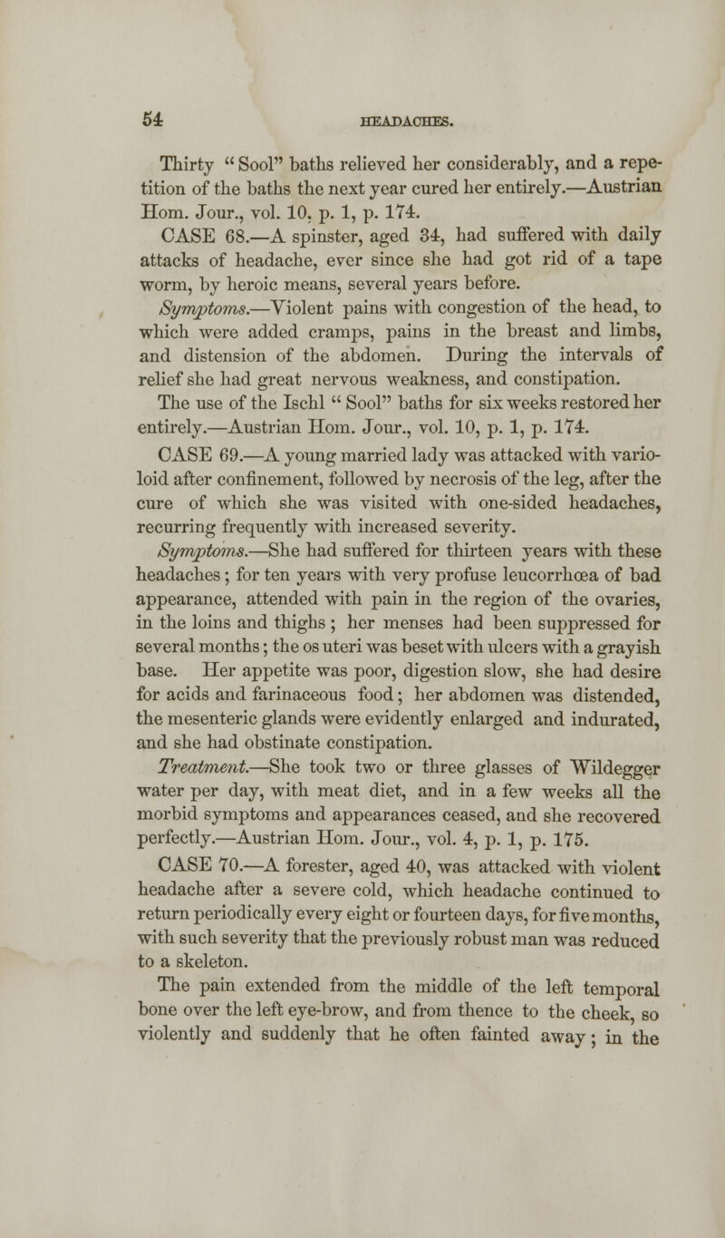 Thirty  Sool baths relieved her considerably, and a repe- tition of the baths the next year cured her entirely.—Austrian Horn. Jour., vol. 10. p. 1, p. 174. CASE 68.—A spinster, aged 34, had suffered with daily attacks of headache, ever since she had got rid of a tape worm, by heroic means, several years before. Symptoms.—Violent pains with congestion of the head, to which were added cramps, pains in the breast and limbs, and distension of the abdomen. During the intervals of relief she had great nervous weakness, and constipation. The use of the Ischl  Sool baths for six weeks restored her entirely.—Austrian Horn. Jour., vol. 10, p. 1, p. 174. CASE 69.—A young married lady was attacked with vario- loid after confinement, followed by necrosis of the leg, after the cure of which she was visited with one-sided headaches, recurring frequently with increased severity. Symptoms.—She had suffered for thirteen years with these headaches; for ten years with very profuse leucorrhcea of bad appearance, attended with pain in the region of the ovaries, in the loins and thighs ; her menses had been suppressed for several months; the os uteri was beset with ulcers with a grayish base. Her appetite was poor, digestion slow, she had desire for acids and farinaceous food; her abdomen was distended, the mesenteric glands were evidently enlarged and indurated, and she had obstinate constipation. Treatment.—She took two or three glasses of Wildegger water per day, with meat diet, and in a few weeks all the morbid symptoms and appearances ceased, and she recovered perfectly.—Austrian Horn. Jour., vol. 4, p. 1, p. 175. CASE 70.—A forester, aged 40, was attacked with violent headache after a severe cold, which headache continued to return periodically every eight or fourteen days, for five months, with such severity that the previously robust man was reduced to a skeleton. The pain extended from the middle of the left temporal bone over the left eye-brow, and from thence to the cheek so violently and suddenly that he often fainted away • in the