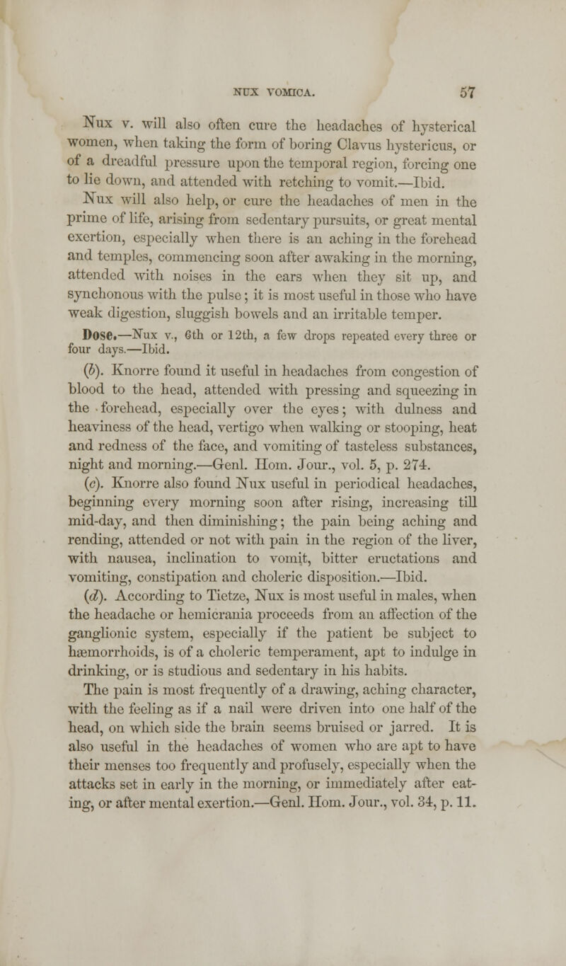 Nux v. will also often cure the headaches of hysterical women, when taking the form of boring Clavus hystericus, or of a dreadful pressure upon the temporal region, forcing one to lie down, and attended with retching to vomit.—Ibid. Nux will also help, or cure the headaches of men in the prime of life, arising from sedentary pursuits, or great mental exertion, especially when there is an aching in the forehead and temples, commencing soon after awaking in the morning, attended with noises in the ears when they sit up, and synchonous with the pulse; it is most useful in those who have weak digestion, sluggish bowels and an irritable temper. Dose.—Nux v., 6th or 12th, a few drops repeated every three or four days.—Ibid. (b). Knorre found it useful in headaches from congestion of blood to the head, attended with pressing and squeezing in the forehead, especially over the eyes; with dulness and heaviness of the head, vertigo when walking or stooping, heat and redness of the face, and vomiting of tasteless substances, night and morning.—Genl. Horn. Jour., vol. 5, p. 274. (c). Knorre also found Nux useful in periodical headaches, beginning every morning soon after rising, increasing till mid-day, and then diminishing; the pain being aching and rending, attended or not with pain in the region of the liver, with nausea, inclination to vomit, bitter eructations and vomiting, constipation and choleric disposition.—Ibid. (d). According to Tietze, Nux is most useful in males, when the headache or hemicrania proceeds from an affection of the ganglionic system, especially if the patient be subject to haemorrhoids, is of a choleric temperament, apt to indulge in drinking, or is studious and sedentary in his habits. The pain is most frequently of a drawing, aching character, with the feeling as if a nail were driven into one half of the head, on which side the brain seems bruised or jarred. It is also useful in the headaches of women who are apt to have their menses too frequently and profusely, especially when the attacks set in early in the morning, or immediately after eat- ing, or after mental exertion.—Genl. Horn. Jour., vol. 34, p. 11.