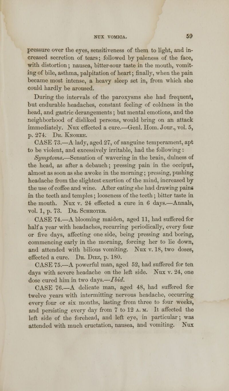 pressure over the eyes, sensitiveness of them to light, and in- creased secretion of tears; followed by paleness of the face, with distortion; nausea, bitter-sour taste in the mouth, vomit- ing of bile, asthma, palpitation of heart; finally, when the pain became most intense, a heavy sleep set in, from which she could hardly be aroused. During the intervals of the paroxysms she had frequent, but endurable headaches, constant feeling of coldness in the head, and gastric derangements; but mental emotions, and the neighborhood of disliked persons, would bring on an attack immediately. Nux effected a cure.—Genl. Horn. Jour., vol. 5, p. 274. Dr. Knorre. CASE 73.—A lady, aged 27, of sanguine temperament, apt to be violent, and excessively irritable, had the following : Symptoms.—Sensation of wavering in the brain, dulness of the head, as after a debauch; pressing pain in the occiput, almost as soon as she awoke in the morning; pressing, pushing headache from the slightest exertion of the mind, increased by the use of coffee and wine. After eating she had drawing pains in the teeth and temples; looseness of the teeth; bitter taste in the mouth. Nux v. 24 effected a cure in 6 days.—Annals, vol. 1, p. 73. Dr. Schroter. CASE 74.—A blooming maiden, aged 11, had suffered for half a year with headaches, recurring periodically, every four or five days, affecting one side, being pressing and boring, commencing early in the morning, forcing her to lie down, and attended with bilious vomiting. Nux v. 18, two doses, effected a cure. Dr. Dlez, p. 180. CASE 75.—A powerful man, aged 52, had suffered for ten days with severe headache on the left side. Eux v. 24, one dose cured him in two days.—Ibid. CASE 76.—A delicate man, aged 48, had suffered for twelve years with intermitting nervous headache, occurring every four or six months, lasting from three to four weeks, and persisting every day from 7 to 12 a. m. It affected the left side of the forehead, and left eye, in particular; was attended with much eructation, nausea, and vomiting. Nux