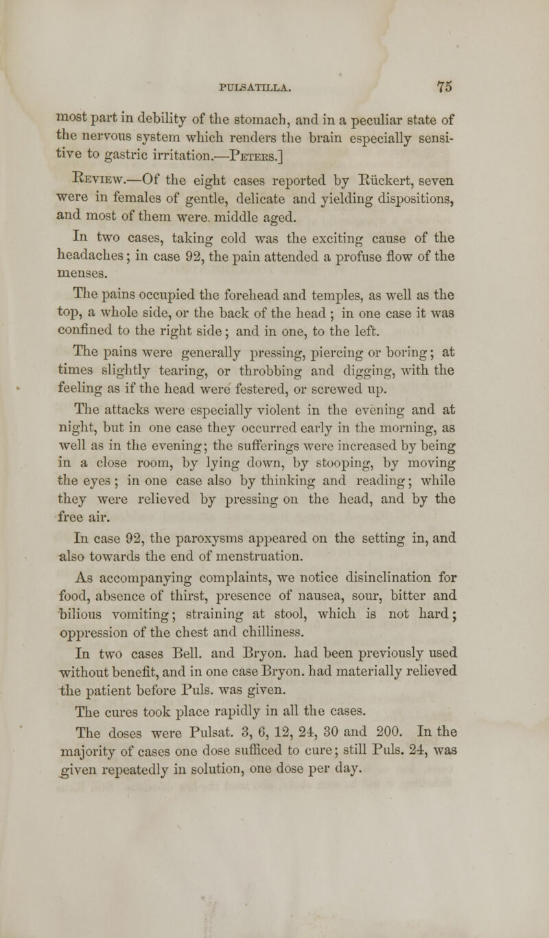 most part in debility of the stomach, and in a peculiar state of the nervous system which renders the brain especially sensi- tive to gastric irritation.—Peters.] Review.—Of the eight cases reported by Riickert, seven were in females of gentle, delicate and yielding dispositions, and most of them were, middle aged. In two cases, taking cold was the exciting cause of the headaches; in case 92, the pain attended a profuse flow of the menses. The pains occupied the forehead and temples, as well as the top, a whole side, or the back of the head ; in one case it was confined to the right side; and in one, to the left. The pains were generally pressing, piercing or boring; at times slightly tearing, or throbbing and digging, with the feeling as if the head were festered, or screwed up. The attacks were especially violent in the evening and at night, but in one case they occurred early in the morning, as well as in the evening; the sufferings were increased by being in a close room, by lying down, by stooping, by moving the eyes; in one case also by thinking and reading; while they were relieved by pressing on the head, and by the free air. In case 92, the paroxysms appeared on the setting in, and also towards the end of menstruation. As accompanying complaints, we notice disinclination for food, absence of thirst, presence of nausea, sour, bitter and bilious vomiting; straining at stool, which is not hard; oppression of the chest and chilliness. In two cases Bell, and Bryon. had been previously used without benefit, and in one case Bryon. had materially relieved the patient before Puis, was given. The cures took place rapidly in all the cases. The doses were Pulsat. 3, 6, 12, 21, 30 and 200. In the majority of cases one dose sufficed to cure; still Puis. 24, was given repeatedly in solution, one dose per day.