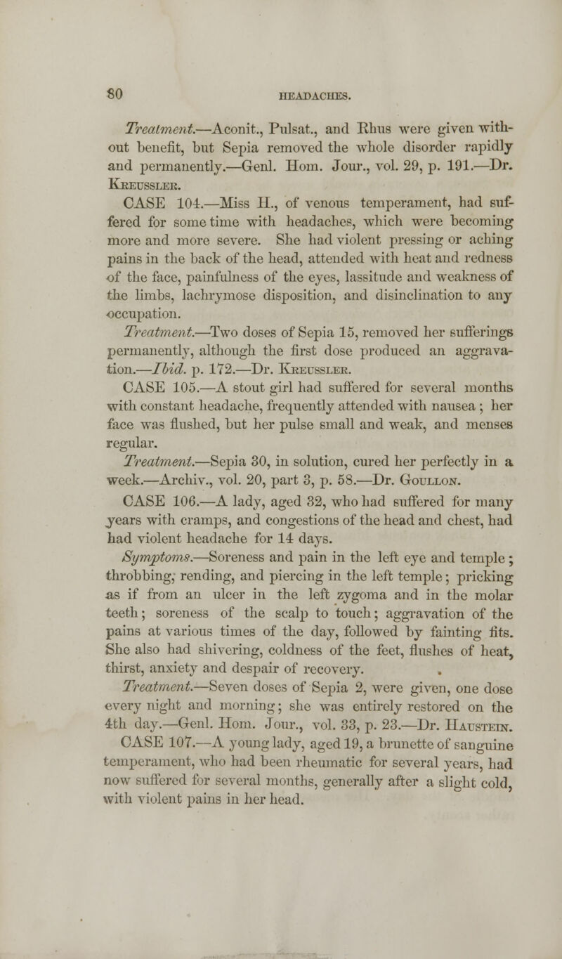 Treatment.—Aconit., Pulsat,, and Rhus were given with- out benefit, but Sepia removed the whole disorder rapidly and permanently.—Genl. Horn. Jour., vol. 29, p. 191.—Dr. Kkeusslek. CASE 104.—Miss II., of venous temperament, had suf- fered for sometime with headaches, which were becoming more and more severe. She had violent pressing or aching pains in the back of the head, attended with heat and redness of the face, painfulness of the eyes, lassitude and weakness of the limbs, lachrymose disposition, and disinclination to any occupation. Treatment.—Two doses of Sepia 15, removed her sufferings permanently, although the first dose produced an aggrava- tion.—Ibid. p. 172.—Dr. Kkeusslek. CASE 105.—A stout girl had suffered for several months with constant headache, frequently attended with nausea ; her face was flushed, but her pulse small and weak, and menses regular. Treatment.—Sepia 30, in solution, cured her perfectly in a week.—Archiv., vol. 20, part 3, p. 58.—Dr. Goullon. CASE 106.—A lady, aged 32, who had suffered for many years with cramps, and congestions of the head and chest, had had violent headache for 14 days. Symptoms.—Soreness and pain in the left eye and temple; throbbing,' rending, and piercing in the left temple; pricking as if from an ulcer in the left zygoma and in the molar teeth; soreness of the scalp to touch; aggravation of the pains at various times of the day, followed by fainting fits. She also had shivering, coldness of the feet, flushes of heat, thirst, anxiety and despair of recovery. Treatment.—Seven doses of Sepia 2, were given, one dose every night and morning; she was entirely restored on the 4th day.—Genl. Horn. Jour., vol. 33, p. 23.—Dr. Haustein. CASE 107.—A young lady, aged 19, a brunette of sanguine temperament, who had been rheumatic for several years, had now suffered for several months, generally after a slight cold, with violent pains in her head.