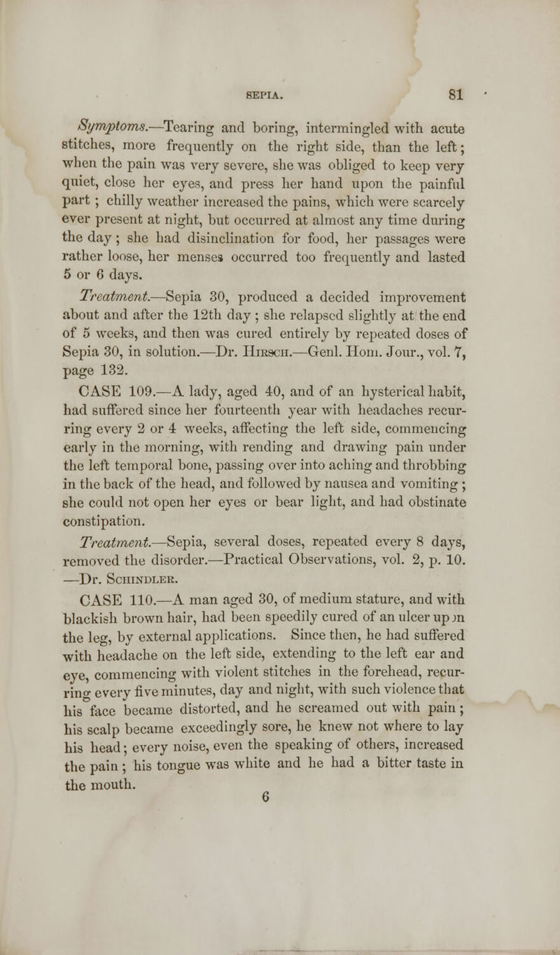 Symptoms.—Tearing and boring, intermingled with acute stitches, more frequently on the right side, than the left; when the pain was very severe, she was obliged to keep very quiet, close her eyes, and press her hand upon the painful part ; chilly weather increased the pains, which were scarcely ever present at night, but occurred at almost any time during the day; she had disinclination for food, her passages were rather loose, her menses occurred too frequently and lasted 5 or 6 days. Treatment.—Sepia 30, produced a decided improvement about and after the 12th day ; she relapsed slightly at the end of 5 weeks, and then was cured entirely by repeated doses of Sepia 30, in solution.—Dr. Hikscii.—Genl. Horn. Jour., vol. 7, page 132. CASE 109.—A lady, aged 40, and of an hysterical habit, had suffered since her fourteenth year with headaches recur- ring every 2 or 4 weeks, affecting the left side, commencing early in the morning, with rending and drawing pain under the left temporal bone, passing over into aching and throbbing in the back of the head, and followed by nausea and vomiting ; she could not open her eyes or bear light, and had obstinate constipation. Treatment.—Sepia, several doses, repeated every 8 days, removed the disorder.—Practical Observations, vol. 2, p. 10. —Dr. Schindler. CASE 110.—A man aged 30, of medium stature, and with blackish brown hair, had been speedily cured of an ulcer up jn the leg, by external applications. Since then, he had suffered with headache on the left side, extending to the left ear and eye commencing with violent stitches in the forehead, recur- ring every five minutes, day and night, with such violence that his face became distorted, and he screamed out with pain; his scalp became exceedingly sore, he knew not where to lay his head; every noise, even the speaking of others, increased the pain ; his tongue was white and he had a bitter taste in the mouth. 6