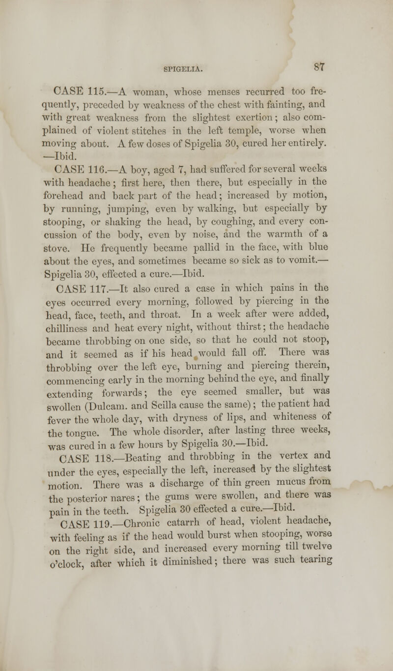 CASE 115.—A woman, whose menses recurred too fre- quently, preceded by weakness of the chest with fainting, and with great weakness from the slightest exertion; also com- plained of violent stitches in the left temple, worse when moving about. A few doses of Spigelia 30, cured her entirely. —Ibid. CASE 116.—A boy, aged 7, had suffered for several weeks with headache; first here, then there, but especially in the forehead and back part of the head; increased by motion, by running, jumping, even by walking, but especially by stooping, or shaking the head, by coughing, and every con- cussion of the body, even by noise, and the warmth of a stove. He frequently became pallid in the face, with blue about the eyes, and sometimes became so sick as to vomit.— Spigelia 30, effected a cure.—Ibid. CASE 117.—It also cured a case in which pains in the eyes occurred every morning, followed by piercing in the head, face, teeth, and throat. In a week after were added, chilliness and heat every night, without thirst; the headache became throbbing on one side, so that he could not stoop, and it seemed as if his head %would fall off. There was throbbing over the left eye, burning and piercing therein, commencing early in the morning behind the eye, and finally extending forwards; the eye seemed smaller, but was swollen (Dulcam. and Scilla cause the same); the patient had fever the whole day, with dryness of lips, and whiteness of the tono-ue. The whole disorder, after lasting three weeks, was cured in a few hours by Spigelia 30.—Ibid. CASE 118. Beating and throbbing in the vertex and under the eyes, especially the left, increased by the slightest motion. There was a discharge of thin green mucus from the posterior nares; the gums were swollen, and there was pain in the teeth. Spigelia 30 effected a cure.—Ibid. CASE 119.—Chronic catarrh of head, violent headache, with feeling as if the head would burst when stooping, worse on the right side, and increased every morning till twelve o'clock, after which it diminished; there was such tearing