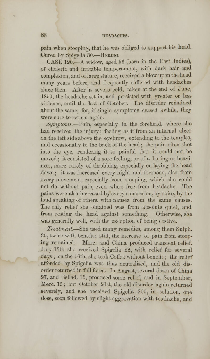 pain when stooping, that he was obliged to support his head. Cured by Spigelia 30.—Hering. CASE 120.—A widow, aged 56 (born in the East Indies), of choleric and irritable temperament, with dark hair and complexion, and of large stature, received a blow upon the head many years before, and frequently suffered with headaches since then. After a severe cold, taken at the end of June, 1850, the headache set in, and persisted with greater or less violence, until the last of October. The disorder remained about the same, for, if single symptoms ceased awhile, they were sure to return again. Symptoms.—Pain, especially in the forehead, where she had received the injury; feeling as if from an internal ulcer on the left side above the eyebrow, extending to the temples, and occasionally to the back of the head; the pain often shot into the eye, rendering it so painful that it could not be moved; it consisted of a sore feeling, or of a boring or heavi- ness, more rarely of throbbing, especially on laying the head down ; it was increased every night and forenoon, also from every movement, especially from stooping, which she could not do without pain, even when free from headache. The pains were also increased by every concussion, by noise, by the loud speaking of others, with nausea from the same causes. The only relief she obtained was from absolute quiet, and from resting the head against something. Otherwise, she was generally well, with the exception of being costive. Treatment.—She used many remedies, among them Sulph. 30, twice with benefit; still, the increase of pain from stoop- ing remained. Merc, and China produced transient relief. July 13th she received Spigelia 22, with relief for several days ; on the 16th, she took Coffea without benefit; the relief afforded by Spigelia was thus neutralised, and the old dis- order returned in full force. In August, several doses of China 27, and Bellad. 15, produced some relief, and in September, Merc. 15; but October 21st, the old disorder again returned severely, and she received Spigelia 200, in solution, one dose, soon followed by slight aggravation with toothache, and