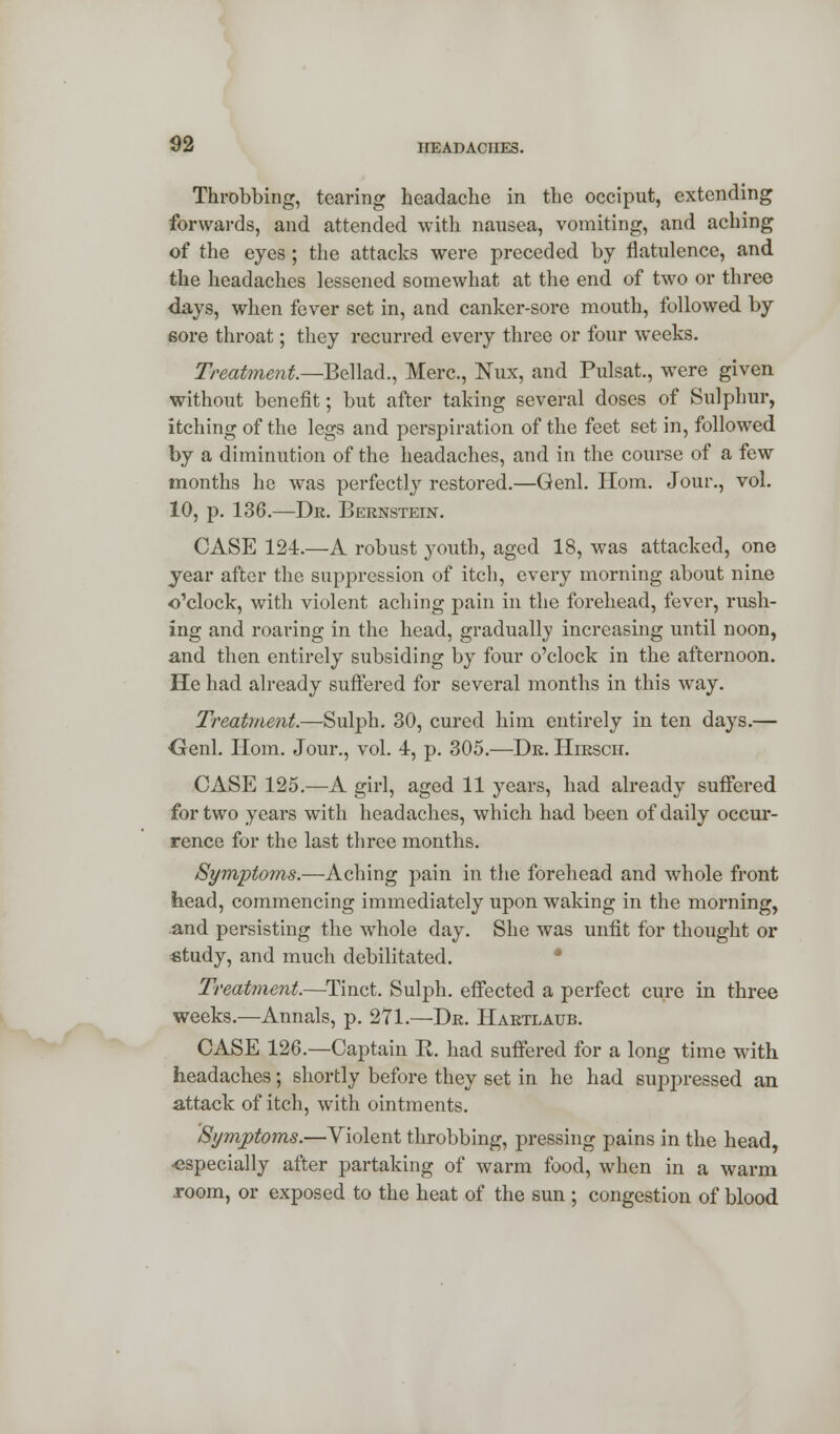 Throbbing, tearing headache in the occiput, extending forwards, and attended with nausea, vomiting, and aching of the eyes; the attacks were preceded by flatulence, and the headaches lessened somewhat at the end of two or three days, when fever set in, and canker-sore mouth, followed by sore throat; they recurred every three or four weeks. Treatment.—Bellad., Merc, Nux, and Pulsat., were given without benefit; but after taking several doses of Sulphur, itching of the legs and perspiration of the feet set in, followed by a diminution of the headaches, and in the course of a few months he was perfectly restored.—Genl. Horn. Jour., vol. 10, p. 136.—Dr. Bernstein. CASE 124.—A robust youth, aged 18, was attacked, one year after the suppression of itch, every morning about nine o'clock, with violent aching pain in the forehead, fever, rush- ing and roaring in the head, gradually increasing until noon, and then entirely subsiding by four o'clock in the afternoon. He had already suffered for several months in this way. Treatment.—Sulph. 30, cured him entirely in ten days.— Genl. Horn. Jour., vol. 4, p. 305.—Dr. Hirsch. CASE 125.—A girl, aged 11 years, had already suffered for two years with headaches, which had been of daily occur- rence for the last three months. Symptoms.—Aching pain in the forehead and whole front head, commencing immediately upon waking in the morning, and persisting the whole day. She was unfit for thought or study, and much debilitated. Treatment.—Tinct. Sulph. effected a perfect cure in three weeks.—Annals, p. 271.—Dr. Hartlaub. CASE 126.—Captain R. had suffered for a long time with, headaches; shortly before they set in he had suppressed an attack of itch, with ointments. Symptoms.—Violent throbbing, pressing pains in the head, especially after partaking of warm food, when in a warm room, or exposed to the heat of the sun ; congestion of blood