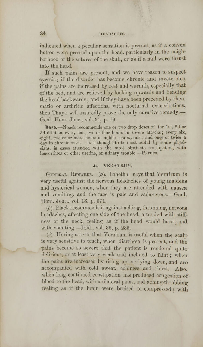 indicated when a peculiar sensation is present, as if a convex button were pressed upon the head, particularly in the neigh- borhood of the sutures of the skull, or as if a nail were thrust into the head. If such pains are present, and we have reason to suspect sycosis; if the disorder has become chronic and inveterate ; if the pains are increased by rest and warmth, especially that of the bed, and are relieved by looking upwards and bending the head backwards; and if they have been preceded by rheu- matic or arthritic affections, with nocturnal exacerbations, then Thuya will assuredly prove the only curative remedy.— Genl. Horn. Jour., vol. 34, p. 19. Doset—Noack recommends one or two drop doses of the 1st, 2d or 3d dilution, every one, two or four hours in severe attacks; every six, eight, twelve or more hours in milder paroxysms; and once or twice a •day in chronic cases. It is thought to be most useful by some physi- cians, in cases attended with the most obstinate constipation, with leucorrhcea or other uterine, or urinary trouble.—Peters. 44. VERATRUM. General Remarks.—(a). Lobethal says that Veratrum is very useful against the nervous headaches of young maidens and hysterical women, when they are attended with nausea and vomiting, and the face is pale and cadaverous.—Genl. Horn. Jour., vol. 13, p. 371. (b). Black recommends it against aching, throbbing, nervous headaches, affecting one side of the head, attended with stiff- ness of the neck, feeling as if the head would burst, and with vomiting.—Ibid., vol. 36, p. 235. (c). Hering asserts that Veratrum is useful when the scalp is very sensitive to touch, when diarrhoea is present, and the pains become so severe that the patient is rendered quite delirious, or at least very weak and inclined to faint; when the pains are increased by rising up, or lying down, and are .accompanied with cold sweat, coldness and thirst. Also when long continued constipation has produced congestion of blood to the head, with unilateral pains, and aching-throbbing feeling as if the brain were bruised or compressed • with