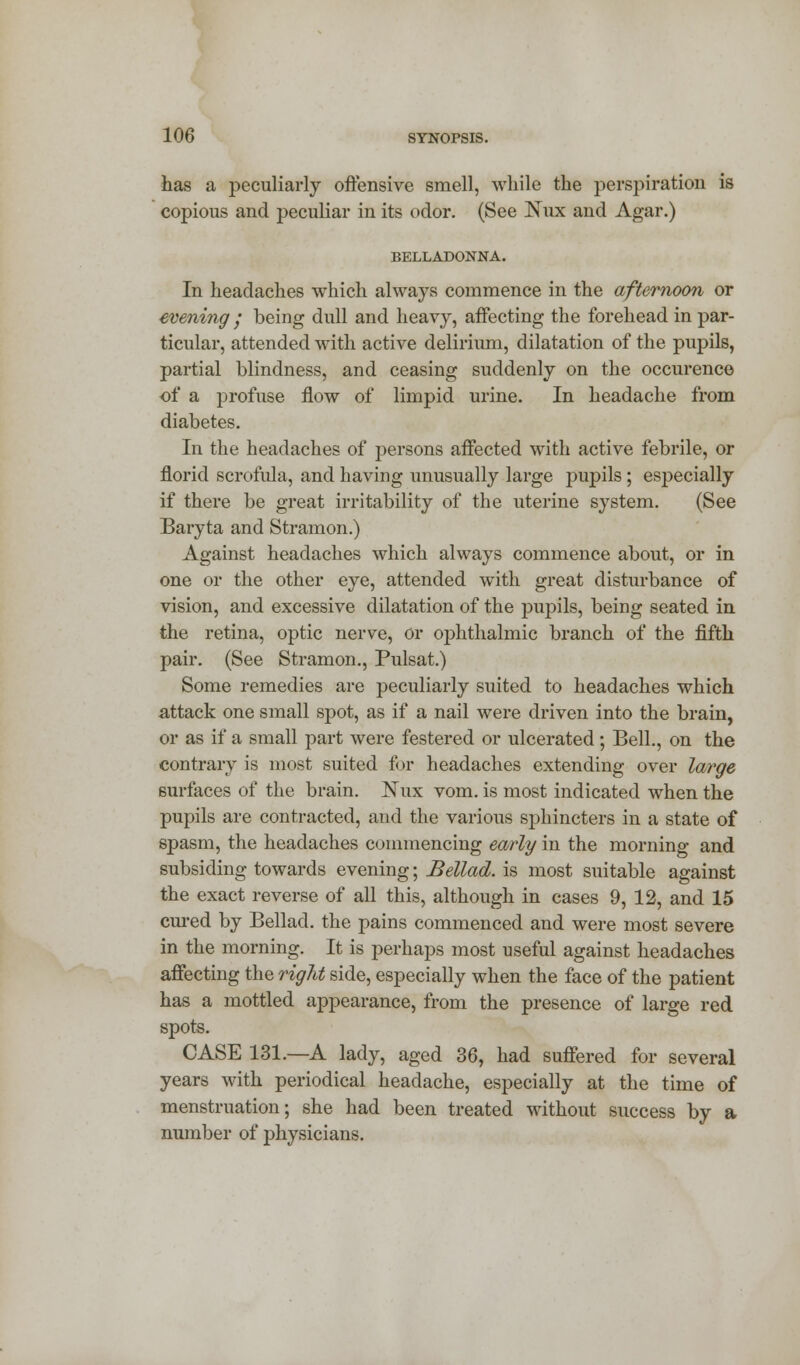 has a peculiarly offensive smell, while the perspiration is copious and peculiar in its odor. (See Nux and Agar.) BELLADONNA. In headaches which always commence in the afternoon or evening • being dull and heavy, affecting the forehead in par- ticular, attended with active delirium, dilatation of the pupils, partial blindness, and ceasing suddenly on the occurence of a profuse flow of limpid urine. In headache from diabetes. In the headaches of persons affected with active febrile, or florid scrofula, and having unusually large pupils; especially if there be great irritability of the uterine system. (See Baryta and Stramon.) Against headaches which always commence about, or in one or the other eye, attended with great disturbance of vision, and excessive dilatation of the pupils, being seated in the retina, optic nerve, Or ophthalmic branch of the fifth pair. (See Stramon., Pulsat.) Some remedies are peculiarly suited to headaches which attack one small spot, as if a nail were driven into the brain, or as if a small part were festered or ulcerated ; Bell., on the contrary is most suited for headaches extending over large surfaces of the brain. Nux vom. is most indicated when the pupils are contracted, and the various sphincters in a state of spasm, the headaches commencing early in the morning and subsiding towards evening; Bellad. is most suitable against the exact reverse of all this, although in cases 9, 12, and 15 cured by Bellad. the pains commenced and were most severe in the morning. It is perhaps most useful against headaches affecting the right side, especially when the face of the patient has a mottled appearance, from the presence of large red spots. CASE 131.—A lady, aged 36, had suffered for several years with periodical headache, especially at the time of menstruation; she had been treated without success by a number of physicians.