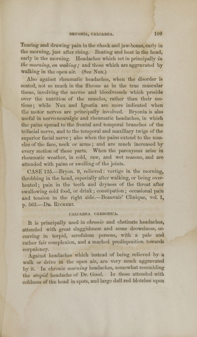 Tearing and drawing pain in the cheek and jaw-bones, early in the morning, just after rising. Beating and heat in the head, early in the morning. Headaches which set in principally in the morning, on waking / and those which are aggravated by walking in the open air. (See Nux.) Also against rheumatic headaches, when the disorder is seated, not so much in the fibrous as in the true muscular tissue, involving the nerves and bloodvessels which preside over the nutrition of the muscles, rather than their mo- tions ; while Nux and Ignatia are more indicated when the motor nerves are principally involved. Bryonia is also useful in nervo-neuralgic and rheumatic headaches, in which the pains spread to the frontal and temporal branches of the trifacial nerve, and to the temporal and maxillary twigs of the superior facial nerve ; also when the pains extend to the mus- cles of the face, neck or arms; and are much increased by every motion of these parts. When the paroxysms arise in rheumatic weather, in cold, raw, and wet seasons, and are attended with pains or swelling of the joints. CASE 135.—Bryon. 9, relieved: vertigo in the morning, throbbing in the head, especially after walking, or being over- heated; pain in the teeth and dryness of the throat after swallowing cold food, or drink; constipation; occasional pain and tension in the right side.—Beauvais' Clinique, vol. 1, p. 563.—Dr. Ruckert. CALCAREA CARBONICA. It is principally used in chronic and obstinate headaches, attended with great sluggishness and some drowsiness, oc- curring in torpid, scrofulous persons, with a pale and rather fair complexion, and a marked predisposition towards corpulency. Against headaches which instead of being relieved by a walk or drive in the open air, are very much aggravated by it. In chronic morning headaches, somewhat resembling the stupid headache of Dr. Good. In those attended with coldness of the head in spots, and large dull red blotches upon