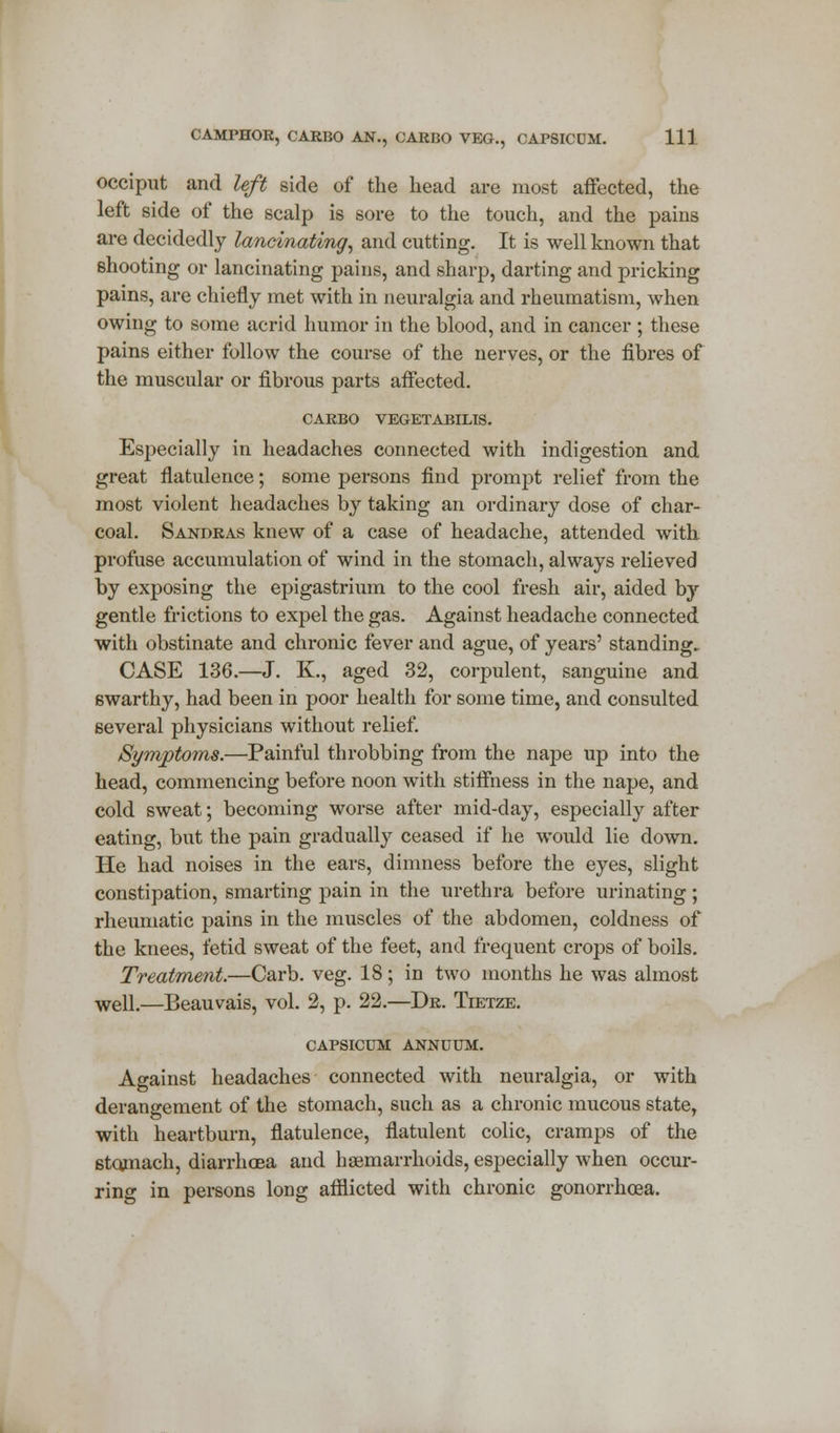 occiput and left side of the head are most affected, the left side of the scalp is sore to the touch, and the pains are decidedly lancinating, and cutting. It is well known that shooting or lancinating pains, and sharp, darting and pricking pains, are chiefly met with in neuralgia and rheumatism, when owing to some acrid humor in the blood, and in cancer ; these pains either follow the course of the nerves, or the fibres of the muscular or fibrous parts affected. CARBO VEGETABILIS. Especially in headaches connected with indigestion and great flatulence; some persons find prompt relief from the most violent headaches by taking an ordinary dose of char- coal. Sandras knew of a case of headache, attended with profuse accumulation of wind in the stomach, always relieved by exposing the epigastrium to the cool fresh air, aided by gentle frictions to expel the gas. Against headache connected with obstinate and chronic fever and ague, of years' standing. CASE 136.—J. K., aged 32, corpulent, sanguine and swarthy, had been in poor health for some time, and consulted several physicians without relief. Symptoms.—Painful throbbing from the nape up into the head, commencing before noon with stiffness in the nape, and cold sweat; becoming worse after mid-day, especially after eating, but the pain gradually ceased if he would lie down. He had noises in the ears, dimness before the eyes, slight constipation, smarting pain in the urethra before urinating; rheumatic pains in the muscles of the abdomen, coldness of the knees, fetid sweat of the feet, and frequent crops of boils. Treatment—Carb. veg. 18; in two months he was almost well.—Beauvais, vol. 2, p. 22.—Dr. Tietze. CAPSICUM ANNUUM. Against headaches connected with neuralgia, or with derangement of the stomach, such as a chronic mucous state, with heartburn, flatulence, flatulent colic, cramps of the stomach, diarrhoea and haemarrhoids, especially when occur- ring in persons long afflicted with chronic gonorrhoea.