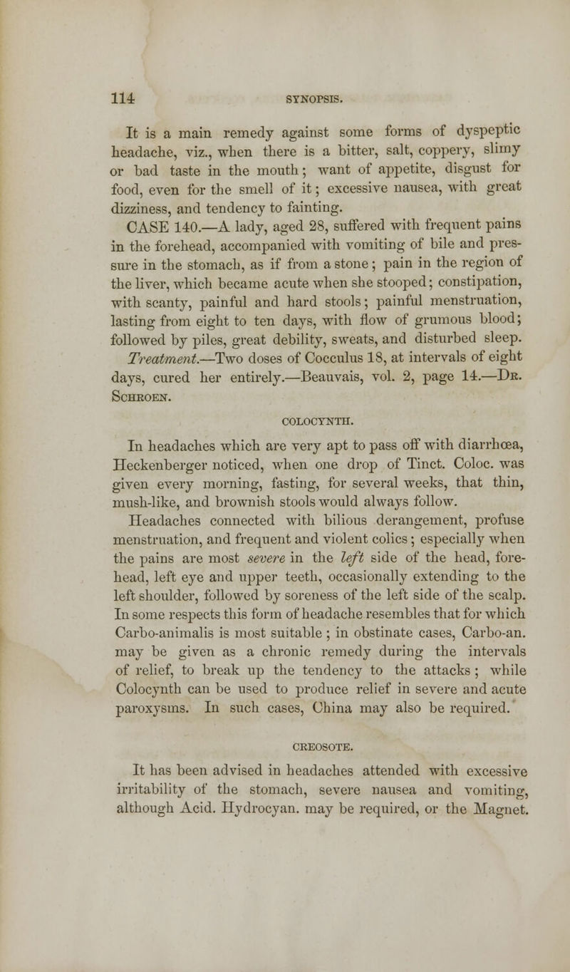 It is a main remedy against some forms of dyspeptic headache, viz., when there is a bitter, salt, coppery, slimy or bad taste in the mouth; want of appetite, disgust for food, even for the smell of it; excessive nausea, with great dizziness, and tendency to fainting. CASE 140.—A lady, aged 28, suffered with frequent pains in the forehead, accompanied with vomiting of bile and pres- sure in the stomach, as if from a stone; pain in the region of the liver, which became acute when she stooped; constipation, with scanty, painful and hard stools; painful menstruation, lasting from eight to ten days, with flow of grumous blood; followed by piles, great debility, sweats, and disturbed sleep. Treatment.—Two doses of Cocculus 18, at intervals of eight days, cured her entirely.—Beauvais, vol. 2, page 14.—Dr. Schroen. colocynth. In headaches which are very apt to pass off with diarrhoea, Heekenberger noticed, when one drop of Tinct. Coloc. was given every morning, fasting, for several weeks, that thin, mush-like, and brownish stools would always follow. Headaches connected with bilious derangement, profuse menstruation, and frequent and violent colics; especially when the pains are most severe in the left side of the head, fore- head, left eye and upper teeth, occasionally extending to the left shoulder, followed by soreness of the left side of the scalp. In some respects this form of headache resembles that for which Carbo-animalis is most suitable ; in obstinate cases, Carbo-an. may be given as a chronic remedy during the intervals of relief, to break up the tendency to the attacks ; while Colocynth can be used to produce relief in severe and acute paroxysms. In such cases, China may also be required. CREOSOTE. It has been advised in headaches attended with excessive irritability of the stomach, severe nausea and vomiting, although Acid. Hydrocyan. may be required, or the Magnet.