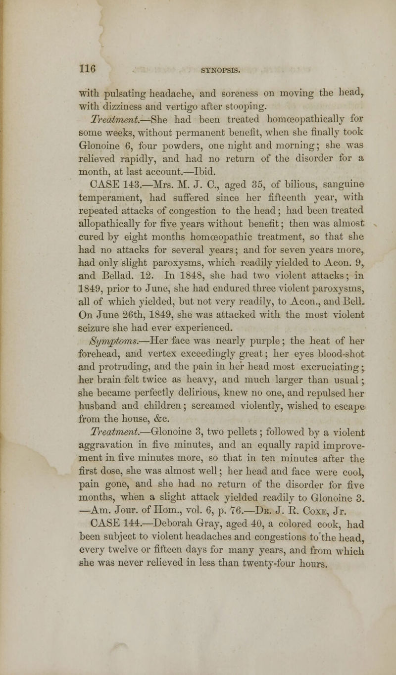 with pulsating headache, and soreness on moving the headr with dizziness and vertigo after stooping. Treatment.—She had been treated homceopathically for some weeks, without permanent benefit, when she finally took Glonoine 6, four powders, one night and morning; she was relieved rapidly, and had no return of the disorder for a month, at last account.—Ibid. CASE 143.—Mrs. M. J. C, aged 35, of bilious, sanguine temperament, had suffered since her fifteenth year, with repeated attacks of congestion to the head; had been treated allopathically for five years without benefit; then was almost cured by eight months homoeopathic treatment, so that she had no attacks for several years; and for seven years more, had only slight paroxysms, which readily yielded to Aeon. 9, and Bellad. 12. In 1848, she had two violent attacks; in 1849, prior to June, she had endured three violent paroxysms, all of which yielded, but not very readily, to Aeon., and Bell. On June 26th, 1849, she was attacked with the most violent seizure she had ever experienced. Symptoms.—Her face was nearly purple; the heat of her forehead, and vertex exceedingly great; her eyes blood-shot and protruding, and the pain in her head most excruciating; her brain felt twice as heavy, and much larger than usual; she became perfectly delirious, knew no one, and repulsed her husband and children; screamed violently, wished to escape from the house, &c. Treatment.—Glonoine 3, two pellets; followed by a violent aggravation in five minutes, and an equally rapid improve- ment in five minutes more, so that in ten minutes after the first dose, she was almost well; her head and face were cool, pain gone, and she had no return of the disorder for five months, when a slight attack yielded readily to Glonoine 3. —Am. Jour, of Horn., vol. 6, p. 76.'—Dk. J. R. Coxe, Jr. CASE 144.—Deborah Gray, aged 40, a colored cook, had been subject to violent headaches and congestions to'the head every twelve or fifteen days for many years, and from which she was never relieved in less than twenty-four hours.