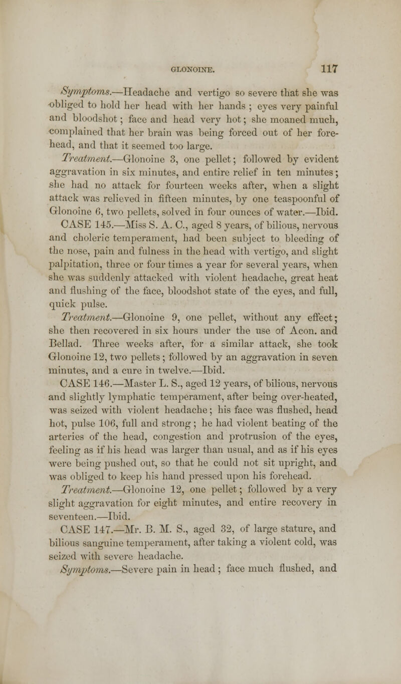 Symptoms.—Headache and vertigo so severe that she was obliged to hold her head with her hands ; eyes very painful and bloodshot; face and head very hot; she moaned much, complained that her brain was being forced out of her fore- head, and that it seemed too large. Treatment.—Glonoine 3, one pellet; followed by evident aggravation in six minutes, and entire relief in ten minutes; she had no attack for fourteen weeks after, when a slight attack was relieved in fifteen minutes, by one teaspoonful of Glonoine 6, two pellets, solved in four ounces of water.—Ibid. CASE 145.—Miss S. A. C, aged 8 years, of bilious, nervous and choleric temperament, had been subject to bleeding of the nose, pain and fulness in the head with vertigo, and slight palpitation, three or four times a year for several years, when she was suddenly attacked with violent headache, great heat and flushing of the face, bloodshot state of the eyes, and full, quick pulse. Treatment.—Glonoine 9, one pellet, without any effect; she then recovered in six hours under the use of Aeon, and Bellad. Three weeks after, for a similar attack, she took Glonoine 12, two pellets; followed by an aggravation in seven minutes, and a cure in twelve.—Ibid. CASE 146.—Master L. S., aged 12 years, of bilious, nervous and slightly lymphatic temperament, after being over-heated, was seized with violent headache; his face was flushed, head hot, pulse 106, full and strong; he had violent beating of the arteries of the head, congestion and protrusion of the eyes, feeling as if his head was larger than usual, and as if his eyes were being pushed out, so that he could not sit upright, and was obliged to keep his hand pressed upon his forehead. Treatment.—Glonoine 12, one pellet; followed by a very slight aggravation for eight minutes, and entire recovery in seventeen.—Ibid. CASE 147.—Mr. B. M. S., aged 32, of large stature, and bilious sanguine temperament, after taking a violent cold, was seized with severe headache. Symptoms.—Severe pain in head ; face much flushed, and