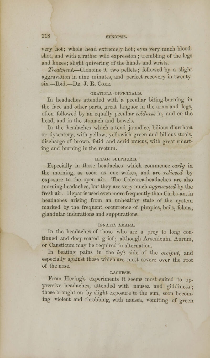 veiy hot; whole head extremely hot; eyes very much blood- shot, and with a rather wild expression ; trembling of the legs and knees; slight quivering of the hands and wrists. Treatment.—Glonoine 9, two pellets; followed by a slight aggravation in nine minutes, and perfect recovery in twenty- six.—Ibid.—Dr. J. K. Coxe. GRATIOLA OFFICINALIS. In headaches attended with a peculiar biting-burning in the face and other parts, great languor in the arms and legs, often followed by an equally peculiar coldness in, and on the head, and in the stomach and bowels. In the headaches which attend jaundice, bilious diarrhoea or dysentery, with yellow, yellowish green and bilious stools, discharge of brown, fetid and acrid mucus, with great smart- ing and burning in the rectum. HEPAR SULPHURIS. Especially in those headaches which commence early in the morning, as soon as one wakes, and are relieved by exposure to the open air. The Calcarea-headaches are also morning-headaches, but they are very much aggravated by the fresh air. Hepar is used even more frequently than Carbo-an. in headaches arising from an unhealthy state of the system marked by the frequent occurrence of pimples, boils, felons, glandular indurations and suppurations. IGNATIA AMARA. In the headaches of those who are a prey to long con- tinued and deep-seated grief; although Arsenicum, Aurum, or Causticum may be required in alternation. In beating pains in the left side of the occiput, and especially against those which are most severe over the root of the nose. LACHESIS. From Hering's experiments it seems most suited to op- pressive headaches, attended with nausea and giddiness; those brought on by slight exposure to the sun, soon becom- ing violent and throbbing, with nausea, vomiting of green