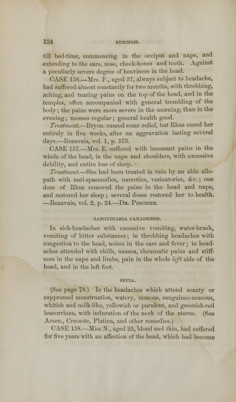 till bed-time, commencing in the occiput and nape, and extending to the ears, nose, cheek-bones and teeth. Against a peculiarly severe degree of heaviness in the head. CASE 156.—Mrs. F., aged 37, always subject to headache, had suffered almost constantly for two months, with throbbing, aching, and tearing pains on the top of the head, and in the temples, often accompanied with general trembling of the body; the pains were more severe in the morning, than in the evening; menses regular; general health good. Treatment.—Bryon. caused some relief, but Ehus cured her entirely in five weeks, after an aggravation lasting several days.—Beauvais, vol. 1, p. 573. CASE 157.—Mrs. E. suffered with incessant pains in the whole of the head, in the nape and shoulders, with excessive debility, and entire loss of sleep. Treatment.—She had been treated in vain by an able allo- path with anti-spasmodics, narcotics, vesicatories, &c.; one dose of Rhus removed the pains in the head and nape, and restored her sleep ; several doses restored her to health. —Beauvais, vol. 2, p. 24.—Dk. Peschier. SANGUINAKIA CANADENSIS. In sick-headaches with excessive vomiting, water-brash, vomiting of bitter substances; in throbbing headaches with congestion to the head, noises in the ears and fever; in head- aches attended with chills, nausea, rheumatic pains and stiff- ness in the nape and limbs, pain in the whole left side of the head, and in the left foot. SEPIA. (See page 78.) In the headaches which attend scanty or suppressed menstruation, watery, mucous, sanguineo-mucous, whitish and milk-like, yellowish or purulent, and greenish-red leucorrhcea, with induration of the neck of the uterus. (See Arsen., Creosote, Platina, and other remedies.) CASE 158.—Miss K, aged 25, blond and thin, had suffered for five years with an affection of the head, which had become