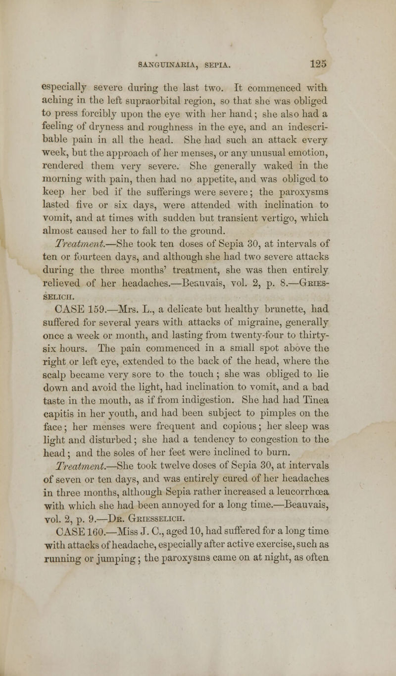 especially severe during the last two. It commenced with, aching in the left supraorbital region, so that she was obliged to press forcibly upon the eye with her hand; she also had a feeling of dryness and roughness in the eye, and an indescri- bable pain in all the head. She had such an attack every week, but the approach of her menses, or any unusual emotion, rendered them very severe. She generally waked in the morning with pain, then had no appetite, and was obliged to keep her bed if the sufferings were severe; the paroxysms lasted five or six days, were attended with inclination to vomit, and at times with sudden but transient vertigo, which almost caused her to fall to the ground. Treatment.—She took ten doses of Sepia 30, at intervals of ten or fourteen days, and although she had two severe attacks during the three months' treatment, she was then entirely relieved of her headaches.—Beauvais, vol. 2, p. 8.—Gries- selich. CASE 159.—Mrs. L., a delicate but healthy brunette, had suffered for several years with attacks of migraine, generally once a week or month, and lasting from twenty-four to thirty- six hours. The pain commenced in a small spot above the right or left eye, extended to the back of the head, where the scalp became very sore to the touch ; she was obliged to lie down and avoid the light, had inclination to vomit, and a bad taste in the mouth, as if from indigestion. She had had Tinea capitis in her youth, and had been subject to pimples on the face; her menses were frequent and copious; her sleep was light and disturbed; she had a tendency to congestion to the head; and the soles of her feet were inclined to burn. Treatment.—She took twelve doses of Sepia 30, at intervals of seven or ten days, and was entirely cured of her headaches in three months, although Sepia rather increased a leucorrhoea ■with which she had been annoyed for a long time.—Beauvais, vol. 2, p. 9.—Dr. Griesselicii. CASE 160.—Miss J. C, aged 10, had suffered for a long time with attacks of headache, especially after active exercise, such as running or jumping; the paroxysms came on at night, as often