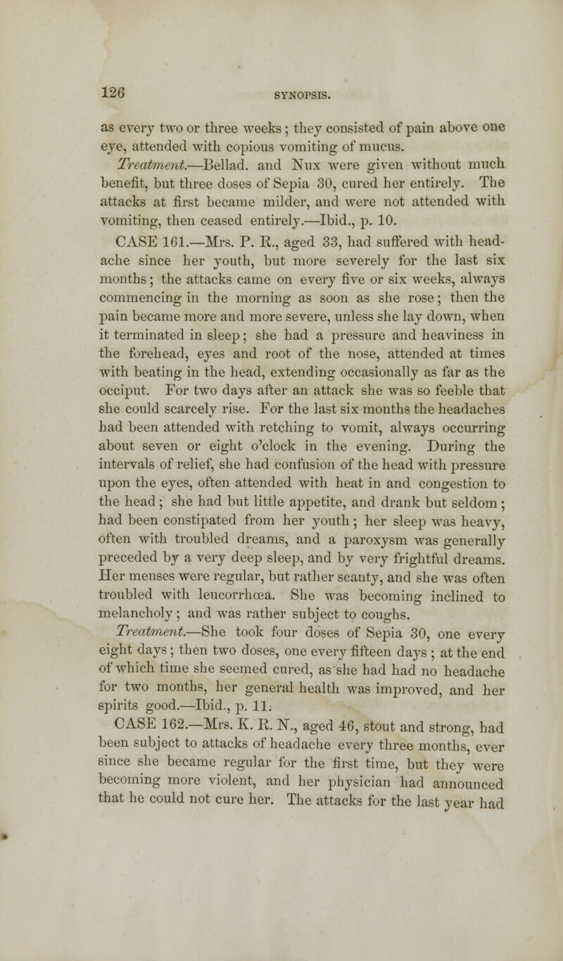 as every two or three weeks; they consisted of pain above one eye, attended with copious vomiting of mucus. Treatment.—Bel lad. and Nux were given without much benefit, but three doses of Sepia 30, cured her entirely. The attacks at first became milder, and were not attended with vomiting, then ceased entirely.—Ibid., p. 10. CASE 161.—Mrs. P. K., aged 33, had suffered with head- ache since her youth, but more severely for the last six months; the attacks came on every five or six weeks, always commencing in the morning as soon as she rose; then the pain became more and more severe, unless she lay down, when it terminated in sleep; she had a pressure and heaviness in the forehead, eyes and root of the nose, attended at times with beating in the head, extending occasionally as far as the occiput. For two days after an attack she was so feeble that she could scarcely rise. For the last six months the headaches had been attended with retching to vomit, always occurring about seven or eight o'clock in the evening. During the intervals of relief, she had confusion of the head with pressure upon the eyes, often attended with heat in and congestion to the head; she had but little appetite, and drank but seldom; had been constipated from her youth; her sleep was heavy, often with troubled dreams, and a paroxysm was generally preceded by a very deep sleep, and by very frightful dreams. Her menses were regular, but rather scanty, and she was often troubled with leucorrhcea. She was becoming inclined to melancholy; and was rather subject to coughs. Treatment.—She took four doses of Sepia 30, one every eight days ; then two doses, one every fifteen days ; at the end of which time she seemed cured, as she had had no headache for two months, her general health was improved, and her spirits good.—Ibid., p. 11. CASE 162.—Mrs. K. R K, aged 46, stout and strong, had been subject to attacks of headache every three months, ever since she became regular for the first time, but they were becoming more violent, and her physician had announced that he could not cure her. The attacks for the last year had