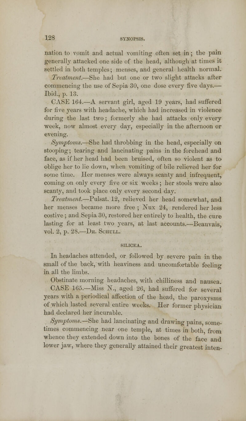 nation to vomit and actual vomiting often set in; the pain generally attacked one side of the head, although at times it settled in both temples; menses, and general health normal. Treatment.—She had but one or two slight attacks after commencing the use of Sepia 30, one dose every five days.— Ibid., p. 13. CASE 161.—A servant girl, aged 19 years, had suffered for five years with headache, which had increased in violence during the last two; formerly she had attacks only every week, now almost every day, especially in the afternoon or evening. Symptoms.—She had throbbing in the head, especially on stooping; tearing and lancinating pains in the forehead and face, as if her head had been bruised, often so violent as to oblige her to lie clown, when vomiting of bile relieved her for some time. Her menses were always scanty and infrequent, coming on only every five or six weeks; her stools were also scanty, and took place only every second day. Treatment.—Pulsat. 12, relieved her head somewhat, and her menses became more free ; ]\*ux 24, rendered her less costive; and Sepia 30, restored her entirely to health, the cure lasting for at least two years, at last accounts.—Beauvais, vol. 2, p. 28.—Djs. Schull. SILICEA. In headaches attended, or followed by severe pain in the small of the back, with heaviness and uncomfortable feelino- in all the limbs. Obstinate morning headaches, with chilliness and nausea. CASE 165.—Miss K, aged 26, had suffered for several years with a periodical affection of the head, the paroxysms of which lasted several entire weeks. Her former physician had declared her incurable. Symptoms.—She had lancinating and drawing pains, some- times commencing near one temple, at times in both, from whence they extended down into the bones of the face and lower jaw, where they generally attained their greatest in ten-