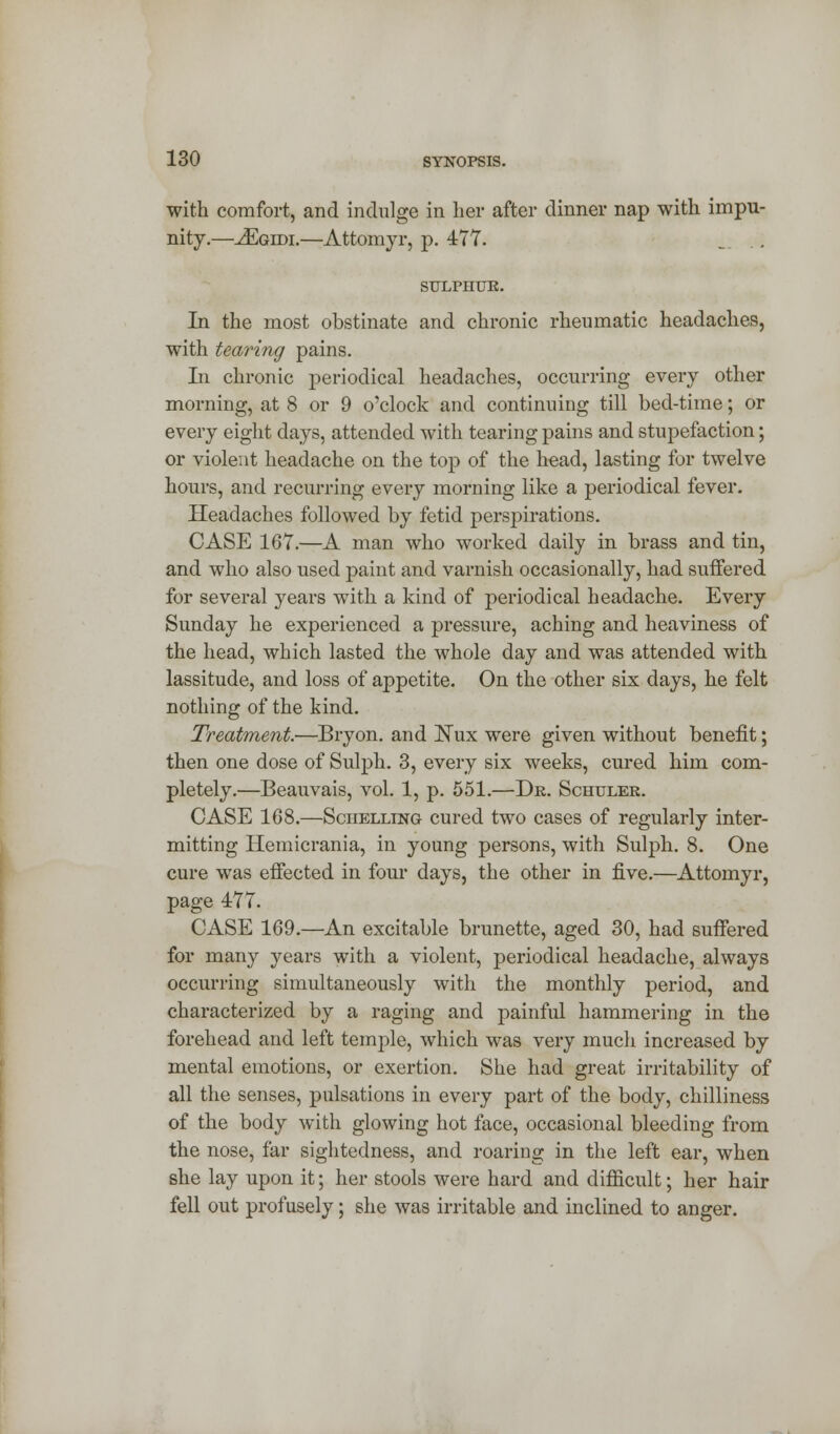 with comfort, and indulge in her after dinner nap with impu- nity.—^Egidi.—Attomyr, p. 477. ... SULPHITE. In the most obstinate and chronic rheumatic headaches, with tearing pains. Li chronic periodical headaches, occurring every other morning, at 8 or 9 o'clock and continuing till bed-time; or every eight days, attended with tearing pains and stupefaction; or violent headache on the top of the head, lasting for twelve hours, and recurring every morning like a periodical fever. Headaches followed by fetid perspirations. CASE 167.—A man who worked daily in brass and tin, and who also used paint and varnish occasionally, had suffered for several years with a kind of periodical headache. Every Sunday he experienced a pressure, aching and heaviness of the head, which lasted the whole day and was attended with lassitude, and loss of appetite. On the other six days, he felt nothing of the kind. Treatment.—Bryon. and Nux were given without benefit; then one dose of Sulph. 3, every six weeks, cured him com- pletely.—Beauvais, vol. 1, p. 551.—Dr. Schuler. CASE 168.—Sciielling cured two cases of regularly inter- mitting Hemicrania, in young persons, with Sulph. 8. One cure was effected in four days, the other in five.—Attomyr, page 477. CASE 169.—An excitable brunette, aged 30, had suffered for many years with a violent, periodical headache, always occurring simultaneously with the monthly period, and characterized by a raging and painful hammering in the forehead and left temple, which was very much increased by mental emotions, or exertion. She had great irritability of all the senses, pulsations in every part of the body, chilliness of the body with glowing hot face, occasional bleeding from the nose, far sightedness, and roaring in the left ear, when she lay upon it; her stools were hard and difficult; her hair fell out profusely; she was irritable and inclined to anger.