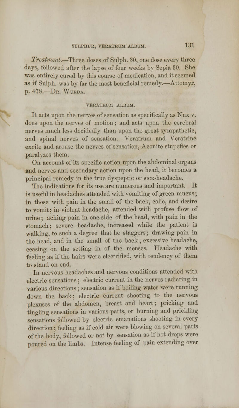 Treatment.—Three doses of Sulph. 30, one dose every three days, followed after the lapse of four weeks by Sepia 30. She was entirely cured by this course of medication, and it seemed as if Sulph. was by far the most beneficial remedy.—Attomyr, p. 4:78.—Dr. Wurda. VERATRUM ALBUM. It acts upon the nerves of sensation as specifically as Nux v. does upon the nerves of motion; and acts upon the cerebral nerves much less decidedly than upon the great sympathetic, and spinal nerves of sensation. Veratrum and Veratrine excite and arouse the nerves of sensation, Aconite stupefies or paralyzes them. On account of its specific action upon the abdominal organs and nerves and secondary action upon the head, it becomes a principal remedy in the true dyspeptic or sicx-headache. The indications for its use are numerous and important. It is useful in headaches attended with vomiting of green mucus; in those with pain in the small of the back, colic, and desire to vomit; in violent headache, attended with profuse flow of urine; aching pain in one side of the head, with pain in the stomach; severe headache, increased while the patient is walking, to such a degree that he staggers; drawing pain in the head, and in the small of the back; excessive headache, ceasing on the setting in of the menses. Headache with feeling as if the hairs were electrified, with tendency of them to stand on end. In nervous headaches and nervous conditions attended with electric sensations; electric current in the nerves radiating in various directions; sensation as if boiling water were running down the back; electric current shooting to the nervous plexuses of the abdomen, breast and heart; pricking and tingling sensations in various parts, or burning and prickling sensations followed by electric emanations shooting in every direction; feeling as if cold air were blowing on several parts of the body, followed or not by sensation as if hot drops were poured on the limbs. Intense feeling of pain extending over