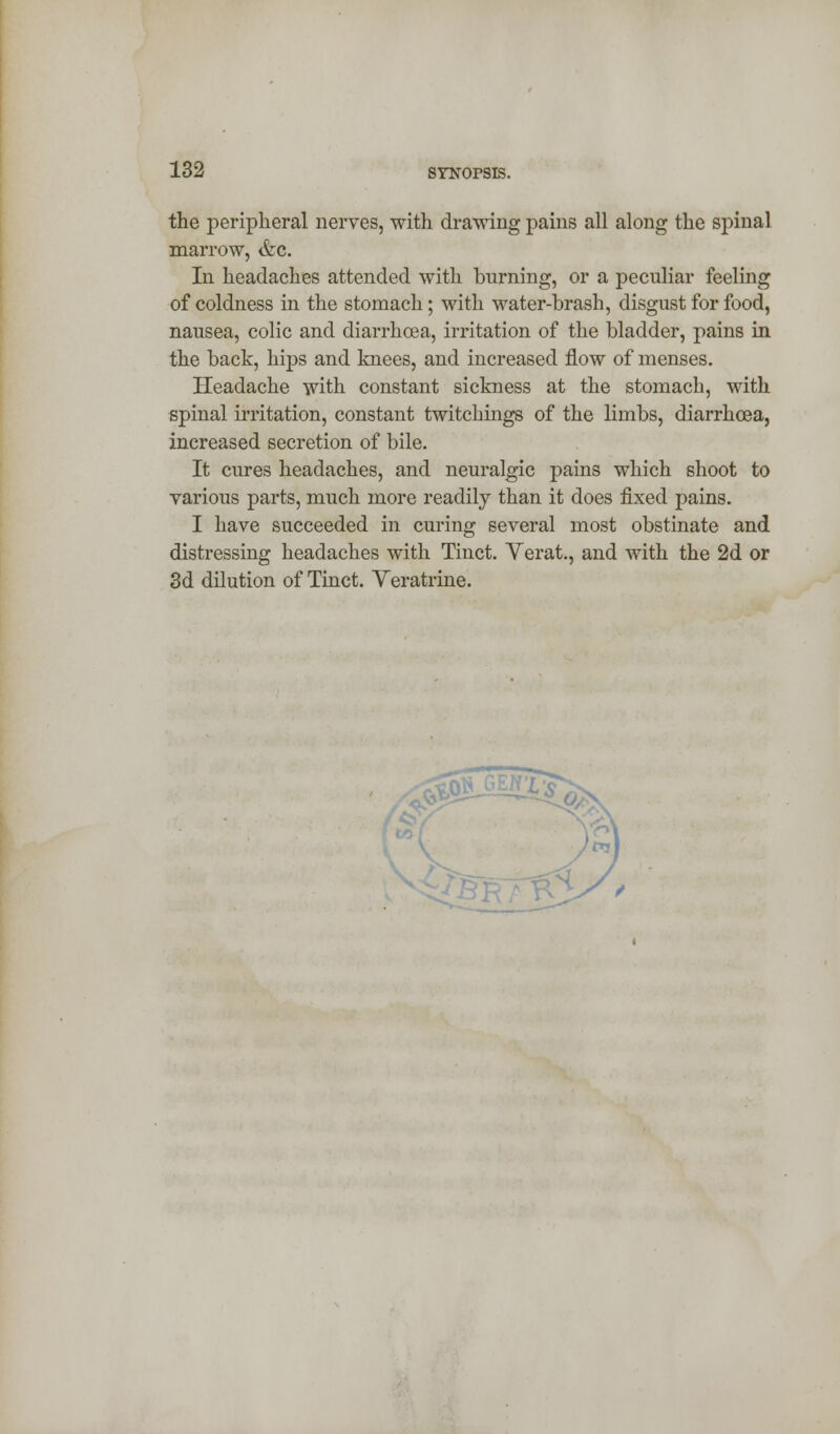 the peripheral nerves, with drawing pains all along the spinal marrow, &c. In headaches attended with burning, or a peculiar feeling of coldness in the stomach; with water-brash, disgust for food, nausea, colic and diarrhoea, irritation of the bladder, pains in the back, hips and knees, and increased flow of menses. Headache with constant sickness at the stomach, with spinal irritation, constant twitchings of the limbs, diarrhoea, increased secretion of bile. It cures headaches, and neuralgic pains which shoot to various parts, much more readily than it does fixed pains. I have succeeded in curing several most obstinate and distressing headaches with Tinct. Verat., and with the 2d or 3d dilution of Tinct. Veratrine.