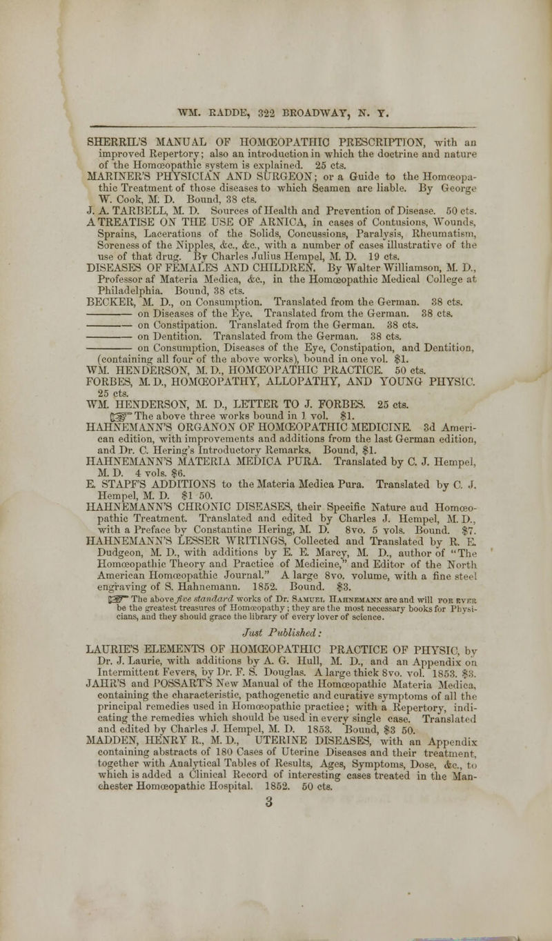 SHERRH'S MANUAL OF HOMOEOPATHIC PRESCRIPTION, with an improved Repertory; also an introduction in which the doctrine and nature of the Homoeopathic system is explained. 25 cts. MARINER'S PHYSICIAN AND SURGEON; or a Guide to the Homoeopa- thic Treatment of those diseases to which Seamen are liahle. By George W. Cook, M. D. Bound, 38 cts. J. A. TARBELL, M. D. Sources of Health and Prevention of Disease. 50 cts. A TREATISE ON THE USE OF ARNICA in cases of Contusions, Wounds, Sprains, Lacerations of the Solids, Concussions, Paralysis, Rheumatism, Soreness of the Nipples, <fcc, <fec, with a number of cases illustrative of the use of that drug. By Charles Julius Hempel, M. D. 19 cts. DISEASES OF FEMALES AND CHILDREN. By Walter Williamson, M. D., Professor af Materia Medica, <fec, in the Homoeopathic Medical College at Philadelphia. Bound, 38 cts. BECKER, M. D., on Consumption. Translated from the German. 38 cts. on Diseases of the Eye. Translated from the German. 38 cts. on Constipation. Translated from the German. 38 cts. on Dentition. Translated from the German. 38 cts. on Consumption, Diseases of the Eye, Constipation, and Dentition, (containing all four of the above works), bound in one vol. $1. WM. HENDERSON, M. D, HOMOEOPATHIC PRACTICE. 50 cts. FORBES, M. D, HOMOEOPATHY, ALLOPATHY, AND YOUNG PHYSIC. 25 cts. WM. HENDERSON, M. D., LETTER TO J. FORBES. 25 cts. (jgip'The above three works bound in 1 vol. $1. HAHNEMANN'S ORGANON OF HOMOEOPATHIC MEDICINE. 3d Ameri- can edition, with improvements and additions from the last German edition, and Dr. C. Hering's Introductory Remarks. Bound, $1. HAHNEMANN'S MATERIA MEDICA PURA Translated by C. J. Hempel, M. D. 4 vols. $6. E STAPF'S ADDITIONS to the Materia Medica Pura. Translated by C. J. Hempel, M. D. $1 50. HAHNEMANN'S CHRONIC DISEASES, their Specific Nature aud Homoeo- pathic Treatment. Translated and edited by Charles J. Hempel, M. D., with a Preface by Constantine Hering, M. D. 8vo. 5 vols. Bound. $7 HAHNEMANN'S LESSER WRITINGS, Collected and Translated by R. E. Dudgeon, M D., with additions by E. E. Marcy, M. D., author of The Homoeopathic Theory and Practice of Medicine, and Editor of the North American Homoeopathic Journal. A large 8vo. volume, with a fine steel engraving of S. Hahnemann. 1852. Bound. $3. E^~ The above five standard works of Dr. Samuel Hahnemann are and will foe ever be the greatest treasures of Homoeopathy; they are the most necessary books for Physi- cians, and they should grace the library of every lover of science. Just Published: LAURIE'S ELEMENTS OF HOMOEOPATHIC PRACTICE OF PHYSIC, by Dr. J. Laurie, with additions by A G. Hull, M. D., and an Appendix on Intermittent Fevers, by Dr. F. S. Douglas. A large thick 8vo. vol. 1853. $8. JAHR'S and POSSART'S New Manual of the Homoeopathic Materia Medica, containing the characteristic, pathogenetic and curative symptoms of all the principal remedies used in Homoeopathic practice; with a Repertory, indi- cating the remedies whicli should be used in every single case. Translate! and edited by Charles J. Hempel, M. D. 1853. Bound, $3 50 MADDEN, HENRY R., M. D, UTERINE DISEASES, with an Appendix containing abstracts of 180 Cases of Uterine Diseases and their treatment, together with Analytical Tables of Results, Ages, Symptoms, Dose, <fec, to which is added a Clinical Record of interesting cases treated in the Man- chester Homoeopathic Hospital. 1852. 50 cts.