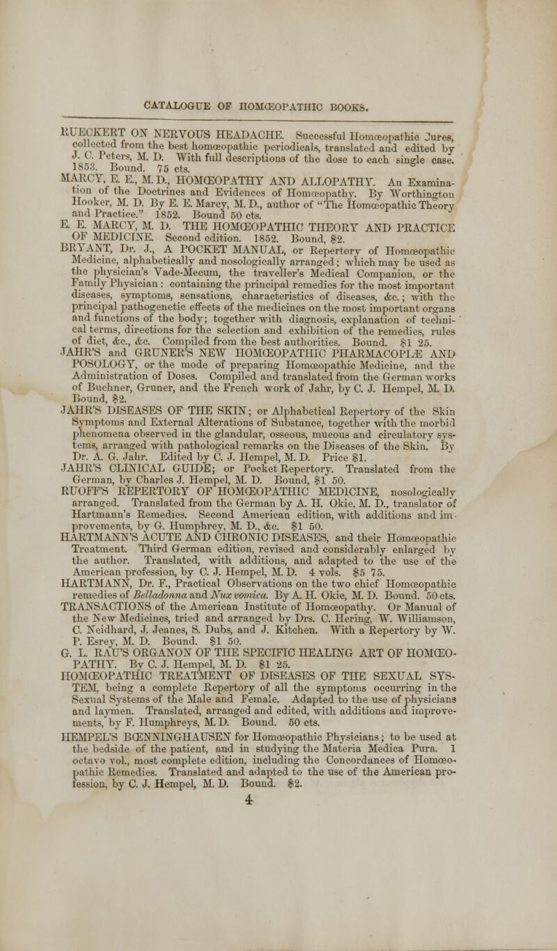 RUECKERT ON NERVOUS HEADACHE. Successful Homoeopathic Jures, collected from the best homoeopathic periodicals, translated aud edited by J. C. I cters, M. D. With full descriptions of the dose to each single case. 1853. Bound. 75 cts. S MARCY, E. E., M. D., HOMCEOPATHY AND ALLOPATHY. An Examina- tion ol the Doctrines and Evidences of Homoeopathy. By Worthingtoii Hooker, M. D. By E. E. Marcy, M. D, author of The Homoeopathic Theory and Practice. 1852. Bound 50 cts. E. E. MARCY, M. D. THE HOMOEOPATHIC THEORY AND PRACTICE OF MEDICINE. Second edition. 1852. Bound, $2. BRYANT, Dr. J., A POCKET MANUAL, or Repertory of Homoeopathic Medicine, alphabetically and nosologically arranged; which may be used as the physician's Vade-Mecum, the traveller's Medical Companion, or the Family Physician: containing the principal remedies for the most important diseases, symptoms, sensations, characteristics of diseases, <fcc.; with the principal pathogenetic effects of the medicines on the most important organs and functions of the body; together with diagnosis, explanation of techni- cal terms, directions for the selection and exhibition of the remedies, rules of diet, Ac, <fcc. Compiled from the best authorities. Bound. §1 25. JAHR'S and GRUNER'S NEW HOMCEOPATIIIC PHARMACOPI^E AND POSOLOGY, or the mode of preparing Homoeopathic Medicine, and the Administration of Doses. Compiled and translated from the German works of Buchner, Gruner, and the French work of Jahr, by C. J. Hempel, M. D. Bound, 82. JAHR'S DISEASES OF THE SKIN; or Alphabetical Repertory of the Skin Symptoms and External Alterations of Substance, together with the morbid phenomena observed in the glandular, osseous, mucous and circulatory sys- tems, arranged with pathological remarks on the Diseases of the Skin. By Dr. A. G. Jahr. Edited by C. J. Hempel, M. D. Price $1. JAHR'S CLINICAL GUIDE; or Pocket Repertory. Translated from the German, by Charles J. Hempel, M. D. Bound, $1 50. RUOFF'S REPERTORY OF HOMCEOPATIIIC MEDICINE, nosologically arranged. Translated from the German by A. H. Okie, M. D., translator of Hartmann's Remedies. Second American edition, with additions and im ■ provements, by G. Humphrey, M. D., Ac. $1 50. HARTMANN'S ACUTE AND CHRONIC DISEASES, and their Homoeopathic Treatment. Third German edition, revised and considerably enlarged by the author. Translated, with additions, and adapted to the use of the American profession, by C. J. Hempel, M. D. 4 vols. $5 75. HARTMANN, Dr. F, Practical Observations on the two chief Homoeopathic remedies of Belladonna and Nux vomica. By A. H. Okie, M. D. Bound. 50 cts. TRANSACTIONS of the American Institute of Homoeopathy. Or Manual of the New Medicines, tried and arranged by Drs. C. Hering, W. Williamson, C. Neidhard, J. Jeanes, S. Dubs, and J. Kitchen. With a Repertory by W. P. Esrey, M. D. Bound. $1 50. G. L. RAU'S ORGANON OF THE SPECIFIC HEALING ART OF HOMCEO- PATHY. By C. J. Hempel, M. D. $1 25. HOMCEOPATHIC TREATMENT OF DISEASES OF THE SEXUAL SYS- TEM, being a complete Repertory of all the symptoms occurring in the Sexual Systems of the Male and Female. Adapted to the use of physicians and laymen. Translated, arranged and edited, with additions and improve- ments, by F. Humphreys, M. D. Bound. 50 cts. IIEMPEL'S BCENNINGHAUSEN for Homoeopathic Physicians; to be used at the bedside of the patient, and in studying the Materia Medica Pura. 1 octavo vol., most complete edition, including the Concordances of Homoeo- pathic Remedies. Translated and adapted to the use of the American pro- fession, by C. J. Hempel, M. D. Bound. $2.