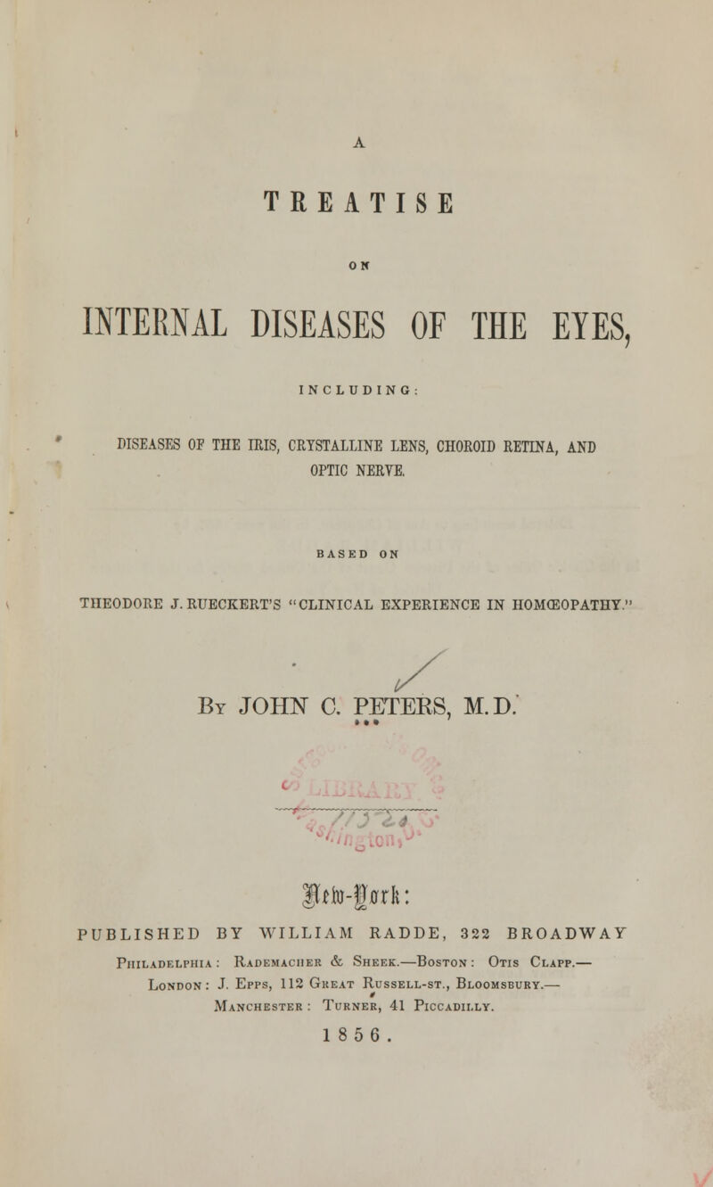 TREATISE ON INTERNAL DISEASES OF THE EYES, INCLUDING: DISEASES OF THE IRIS, CRYSTALLINE LENS, CHOROID RETINA, AND OPTIC NERYE. BASED ON THEODORE J. RUECKERT'S CLINICAL EXPERIENCE IN HOMOEOPATHY.1 By JOHN C. PETERS, M.D. Iffo-teft: PUBLISHED BY WILLIAM RADDE, 322 BROADWAY Philadelphia : Rademaciier & Sheer.—Boston : Otis Clapp.— London: J. Epps, 112 Great Russell-st., Bloomsbury.— * Manchester : Turner, 41 Piccadilly. 1856.