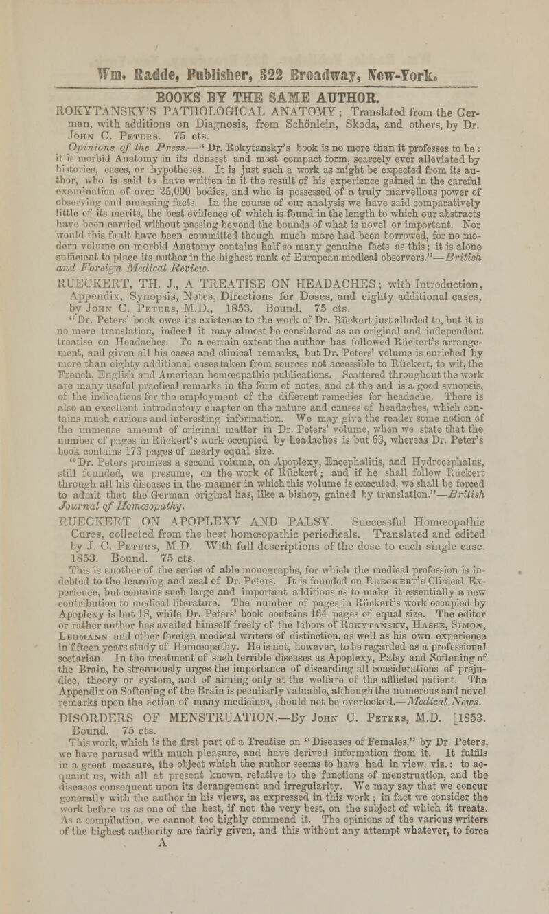 BOOKS BY THE SAME AUTHOR. ROKYTANSKY'S PATHOLOGICAL ANATOMY ; Translated from the Ger- man, with additions on Diagnosis, from Schonlein, Skoda, and others, by Dr. John C. Peters. 75 cts. Opinions of the Press.— Dr. Rokytansky's book is no more than it professes to be : it is morbid Anatomy in its densest and most compact form, scarcely ever alleviated by hi<tories, cases, or hypotheses. It is just such a work as might be expected from its au- thor, who is said to have written in it the result of his experience gained in the careful examination of over 25,000 bodies, and who is possessed of a truly marvellous power of observing and amassing facts. In the course of our analysis we have said comparatively little of its merits, tho best evidence of which is found in the length to which our abstracts liccn carried without passing beyond tho bounds of what is novel or important. Nor would this fault have been committed though much more had been borrowed, for no mo- dern volume on morbid Anatomy contains half so many genuine facts as this; it is alone sufficient to place its author in the highest rank of Europoan medical observers.—British and Foreign Medical Review. RUECKERT, TH. J., A TREATISE ON HEADACHES; with Introduction, Appendix, Synopsis, Notes, Directions for Doses, and eighty additional cases, by John C. Peters, M.D., 1853. Bound. 75 cts.  Dr. Peters' book owes its existence to the work of Dr. Riickcrt just alluded to, but it is no mere translation, indeed it may almost be considered as an original and independent treatise on Headaches. To a certain extent tho author has followed Riickert's arrange- ment, and given all his cases and clinical remarks, but Dr. Peters' volume is enriched by moro than eighty additional cases taken from sources not accessible to Ruckert, to wit, the French, English and American homoeopathic publications. Scattered throughout the work aro many useful practical remarks in tho form of notes, and at the end is a good synopsis, of the indications for the employment of the different remedies for headache. There is in excellent introductory chapter on the nature and causes of headaches, which con- tains much curious and interesting information. We may n;irc the reader some notion of immense amount of original matter in Dr. Peters'volume, when we state that the number of pages in Riickert's work occupied by headaches is but 68, whereas Dr. Peter's book contains 173 pages of nearly equal size.  Dr. Peters promises a second volume, on Apoplexy, Encephalitis, and Hydrocephalus, still founded, we presume, on tho work of Ruckert; and if he shall follow Ruckert through all hi3 diseases in the manner in which this volume is executed, we shall be forced to admit that the German original has, like a bishop, gained by translation.—British Journal of Homazopathy. RUECKERT ON APOPLEXY AND PALSY. Successful Homoeopathic Cures, collected from the best homoeopathic periodicals. Translated and edited by J. C. Peters, M.D. With full descriptions of the dose to each single case. 1853. Bound. 75 cts. This is another of the series of able monographs, for which the medical profession is in- debted to the learning and zeal of Dr. Peters. It is founded on Rueckekt's Clinical Ex- perience, but contains such large and important additions as to make it essentially a new contribution to medical literature. The number of pages in Riickert's work occupied by Apoplexy is but 18, while Dr. Peters' book contains 164 pages of equal size. The editor or rather author has availed himself freely of the labors of Rokytaxsky, Hasse, Simo^, Lehmann and other foreign medical writers of distinction, as well as his own experience in fifteen years study of Homoeopathy. He is not, however, to be regarded as a professional sectarian. In the treatment of such terrible diseases as Apoplexy, Palsy and Softening of the Brain, he strenuously urges the importance of discarding all considerations of preju- dice, theory or system, and of aiming only at the welfare of the afflicted patient. The Appendix on Softening of the Brain is peculiarly valuable, although the numerous and novel arks upon tho action of many medicines, should not be overlooked.—Medical News. DISORDERS OF MENSTRUATION.—By John C. Peters, M.D. ^1853. Bound. 75 cts. This work, which is the first part of a Treatise on  Diseases of Females, by Dr. Peters, we have perused with much pleasure, and have derived information from it. It fulfils in a great measure, the object which the author seems to have had in view, viz.: to ac- quaint us, with all at present known, relative to the functions of menstruation, and the diseases consequent upon its derangement and irregularity. We may say that we concur generally with tho author in his views, as expressed in this work ; in fact wc consider the work before us as one of the best, if not the very best, on the subject of which it treats. As a compilation, we cannot too highly commend it. Tho opinions of the various writers of the highest authority are fairly given, and this without anv attempt whatever, to force A