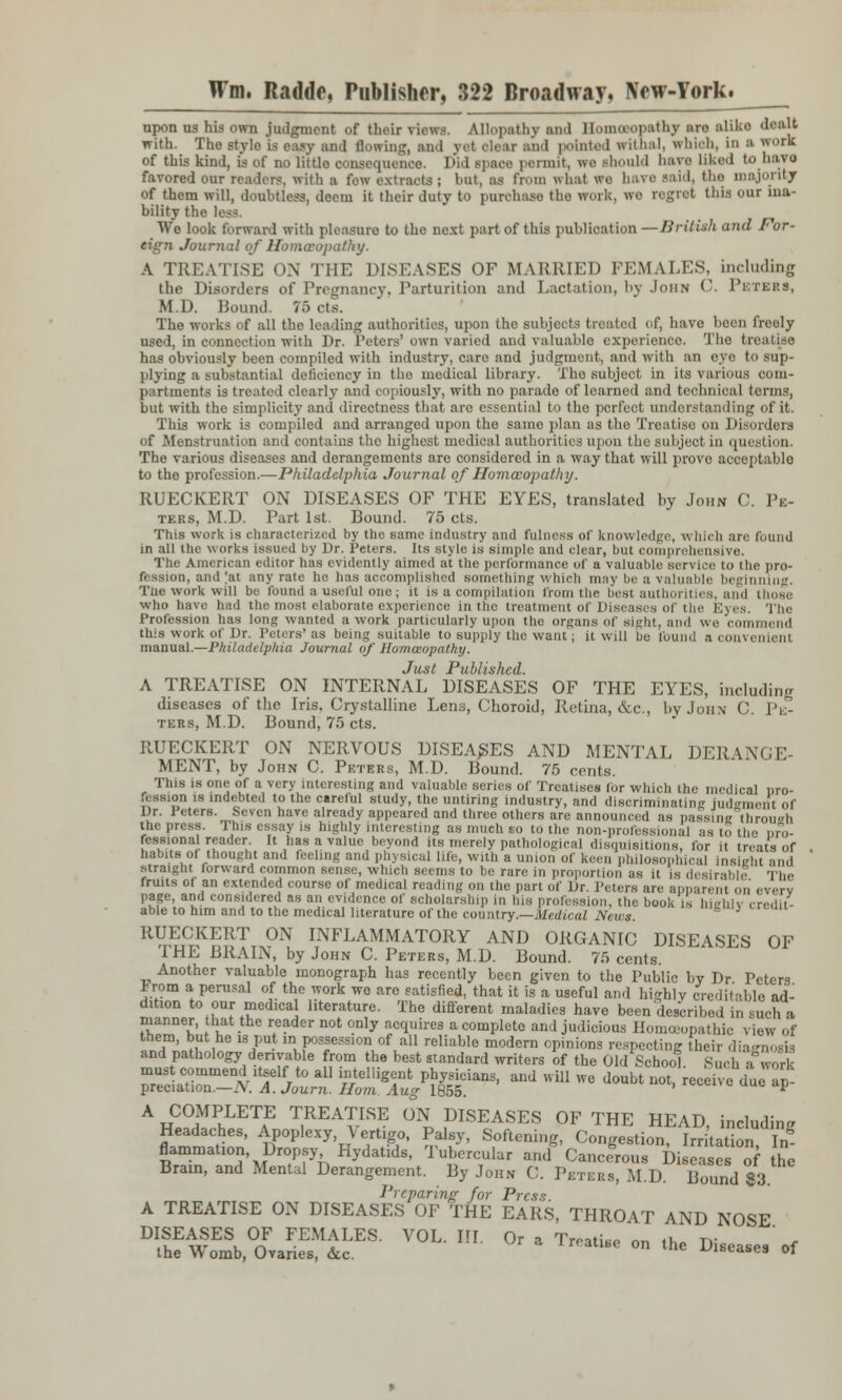 upon us his own judgment of their views. Allopathy and BomoBopathy an alike deatt with. The stylo is easy and flowing, and yet olear and pointed withal, which, Id ■ work of this kind, is of no littlo consequence. Did space permit, we should have liked tohaye favored our readers, with a few extracts ; but, as from what we have said, the majority of them will, doubtless, deem it their duty to purchase the work, we regret this our ina- bility t ri. We look forward with pleasure to the next part of this publication —British and For- eign Journal of Homoeopathy. A TREATISE ON THE DISEASES OF MARRIED PEM OJES, including the Disorders of Pregnancy, Parturition and Lactation, bj John C. Petebs, M.D. Bound. 75 cts. The works of all the leading authorities, upon tho subjects treated of, have been freely used, in connection with Dr. Peters'own varied and valuable experience The treatise has obviously been compiled with industry, caro and judgment, and with an eye to sup- plying a substantial deficiency in the medical library. The subject in its various com- partments is treated clearly and copiously, with no parade of learned and technical terms, but with the simplicity and directness that arc essential to the perfect understanding of it. This work is compiled and arranged upon the same plan as the Treatise on Disorders of Menstruation and contains the highest medical authorities upon tho subject in quesl ion. The various diseases and derangements are considered in a way that will prove acceptable to the profession.—Philadelphia Journal of Homoeopathy. RUECKERT ON DISEASES OF THE EYES, translated by John C. In- ters, M.D. Part 1st. Bound. 75 cts. This work is characterized by the same industry and fulness of knowledge, which are found in all the works issued by Dr. Peters. Its style is simple and clear, but comprehensive. The American editor has evidently aimed at the performance of a valuable service to ttie pro- fession, and |at any rate he has accomplished something which may be a valuable beginning. The work will be found a useful one; it is a compilation from the best authorities, and those who have had the most elaborate experience in the treatment of Diseases of the Eyes. The Profession has long wanted a work particularly upon the organs of sight, and we commend this work of Dr. Peters'as being suitable to supply the want; it will be found a convenient manual.—Philadelphia Journal of Homoeopathy. Just Published. A TREATISE ON INTERNAL DISEASES OF THE EYES, including diseases of the Iris. Crystalline Lens, Choroid, Retina, &c, by John C. Pk- tebs, M.D. Bound, 75 cts. RUECKERT ON NERVOUS DISEASES AND MENTAL DERANGE- MENT, by John C. Peters, M.D. Bound. 75 cents. This is one of a very interesting and valuable series of Treatises for which the medical nro- fession is indebted to the careful study, the untiring industry, and discriminating judgment of Dr. leters. Seven have already appeared and three others are announced as passingthrou<m the press. This essay is highly interesting as much so to the non-professional as to the pro- fessional reader. It has a value beyond its merely pathological disquisitions, for it treats of habits of thought and feeling and physical life, with a union of keen philosophical tnsieht and straight forward common sense, which seems to be rare in proportion as it is desirable The fruits of an extended course of medical reading on the part of Dr. Peters are apparent on .- em page, and considered as an evidence of scholarship in bis profession, the book is hiehlv credit- able to him and to the medical literature of the country.—Medical Nt ws. RUECKERT ON INFLAMMATORY AND ORGANIC DISEASES OF THE BRAIN, by John C. Peters, M.D. Bound. 75 cents. Another valuable monograph lias recently been given to the Public by Dr Peters irom a perusal of the work wo are satisfied, that it is a useful and highly creditable ad- dition to our medical literature. The different maladies have been described in such a manner, that the reader not only acquires a complete and judicious Homoeopathic view of them, but he is put in possession of all reliable modern opinions respecting heir diagnosis and pathology derivable from the best standard writers of the Old School. luchlfwork sasra&s /t!iigr/f8idans'and wm we doubt ^—*» «£ A COMPLETE TREATISE ON DISEASES OF THE HEAD including Headaches, Apoplexy, Vertigo, Palsy, Softening, Congestion I StationTln- flammation Dropsy Hydatids, Tubercular and Cancerous Diseases of the Brain, and Mental Derangement. By John C. Peters, M.D. Bound $3 Preparing for Press. A TREATISE ON DISEASES OF THE EARS, THROAT AND NOSE DISEASES OF FEMALES. VOL. III. Or a Treatise on the Diseases'of the Vv omb, Ovaries, &c. diseases ot