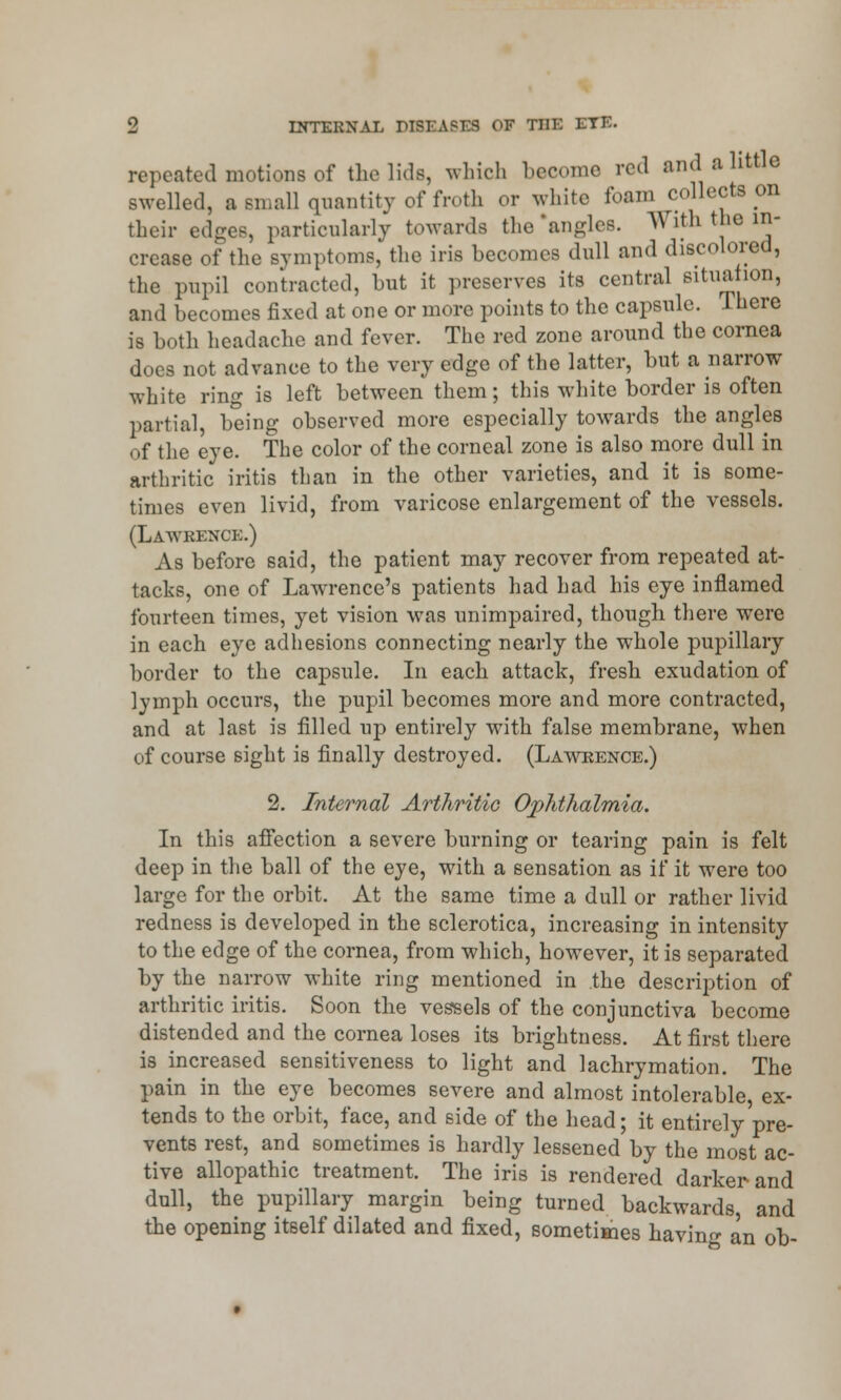 repeated motions of the lids, which become red and a little swelled, a small quantity of froth or white foam collects on their edges, particularly towards the 'angles. With the in- crease of the symptoms, the iris hecomes dull and discolored, the pupil contracted, hut it preserves its central situation, and hecomes fixed at one or more points to the capsule. There is both headache and fever. The red zone around the cornea does not advance to the very edge of the latter, hut a narrow white ring is left between them; this white border is often partial, being observed more especially towards the angles of the eye. The color of the corneal zone is also more dull in arthritic iritis than in the other varieties, and it is some- times even livid, from varicose enlargement of the vessels. (Lawrence.) As before said, the patient may recover from repeated at- tacks, one of Lawrence's patients had had his eye inflamed fourteen times, yet vision was unimpaired, though there were in each eye adhesions connecting nearly the whole pupillary border to the capsule. In each attack, fresh exudation of lymph occurs, the pupil becomes more and more contracted, and at last is filled up entirely with false membrane, when of course sight is finally destroyed. (Lawrence.) 2. Internal Arthritic Ophthalmia. In this affection a severe burning or tearing pain is felt deep in the ball of the eye, with a sensation as if it were too large for the orbit. At the same time a dull or rather livid redness is developed in the sclerotica, increasing in intensity to the edge of the cornea, from which, however, it is separated by the narrow white ring mentioned in the description of arthritic iritis. Soon the vessels of the conjunctiva become distended and the cornea loses its brightness. At first there is increased sensitiveness to light and lachrymation. The pain in the eye becomes severe and almost intolerable, ex- tends to the orbit, face, and side of the head; it entirely pre- vents rest, and sometimes is hardly lessened by the most ac- tive allopathic treatment. The iris is rendered darker and dull, the pupillary margin being turned backwards, and the opening itself dilated and fixed, sometimes having an ob-