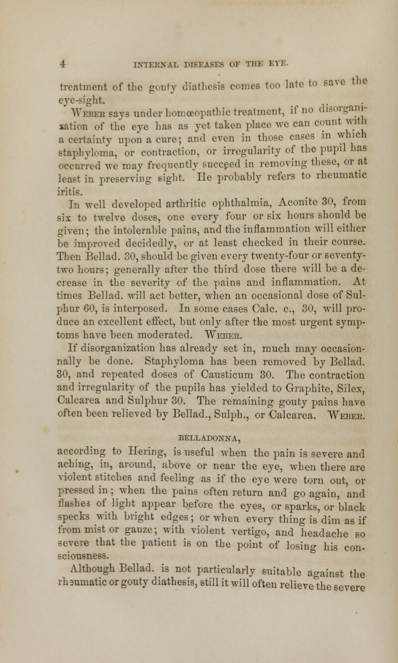 treatment of the gouty diathesis comes too late to save the eye-sight. * Webee says under homoeopathic treatment, if no disorgani- sation of the eye lias as jet taken place we can count with a certainty upon a cure; and even in those cases in which staphyloma, or contraction, or irregularity of the pupil has occurred we may frequently succeed in removing these, or at least in preserving sight. lie probably refers to rheumatic iritis. In well developed arthritic ophthalmia, Aconite 30, from six to twelve doses, one every four or six hours should be given; the intolerable pains, and the inflammation will either be improved decidedly, or at least checked in their course. Then Bellad. 30, should be given every twenty-four or seventy- two hours; generally after the third dose there will be a de- crease in the severity of the pains and inflammation. At times Bellad. will act better, when an occasional dose of Sul- phur 60, is interposed. In some cases Calc. c, 30, will pro- duce an excellent effect, but only after the most urgent symp- toms have been moderated. Weber. If disorganization has already set in, much may occasion- nally be done. Staphyloma has been removed by Bellad. 30, and repeated doses of Causticum 30. The contraction and irregularity of the pupils has yielded to Graphite, Silex, Calcarea and Sulphur 30. The remaining gouty pains have often been relieved by Bellad., Sulph., or Calcarea. Webee. BELLADONNA, according to Hering, is useful when the pain is severe and aching, in, around, above or near the eye, when there are violent stitches and feeling as if the eye were torn out, or pressed in ; when the pains often return and go again, and flashes of light appear before the eyes, or sparks, or black specks with bright edges; or when every thing is dim as if from mist or gauze; with violent vertigo, and headache so severe that the patient is on the point of losing his con- sciousness. Although Bellad. is not particularly suitable against the rh mmatic or gouty diathesis, still it will often relieve the severe