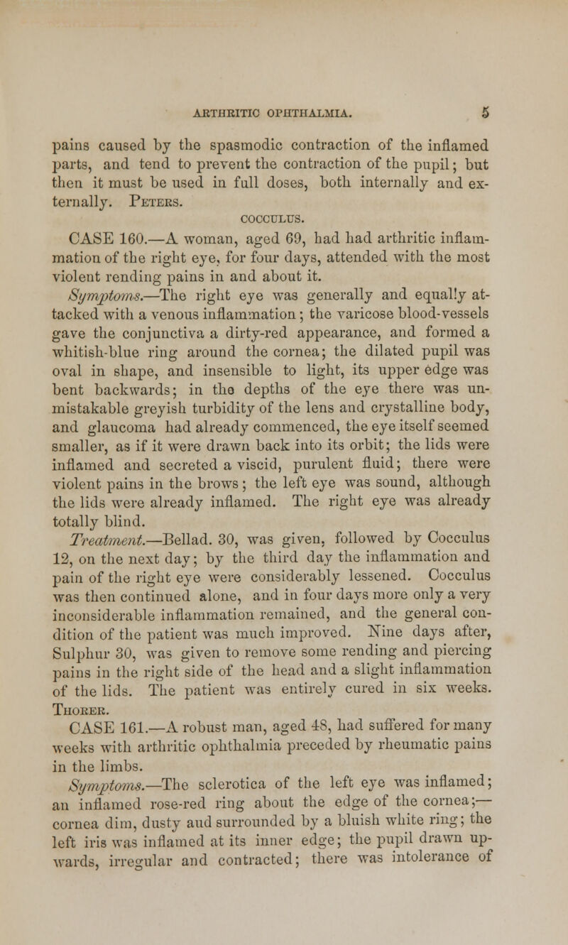 pains caused by the spasmodic contraction of the inflamed parts, and tend to prevent the contraction of the pupil; but then it must be used in full doses, both internally and ex- ternally. Peters. COCCULTTS. CASE 160.—A woman, aged 60, had had arthritic inflam- mation of the right eye, for four days, attended with the most violent rending pains in and about it. Symptoms.—The right eye was generally and equally at- tacked with a venous inflammation; the varicose blood-vessels gave the conjunctiva a dirty-red appearance, and formed a whitish-blue ring around the cornea; the dilated pupil was oval in shape, and insensible to light, its upper edge was bent backwards; in the depths of the eye there was un- mistakable greyish turbidity of the lens and crystalline body, and glaucoma had already commenced, the eye itself seemed smaller, as if it were drawn back into its orbit; the lids were inflamed and secreted a viscid, purulent fluid; there were violent pains in the brows; the left eye was sound, although the lids were already inflamed. The right eye was already totally blind. Treatment—Bellad. 30, was given, followed by Cocculus 12, on the next day; by the third day the inflammation and pain of the right eye were considerably lessened. Cocculus was then continued alone, and in four days more only a very inconsiderable inflammation remained, and the general con- dition of the patient was much improved. Nine days after, Sulphur 30, was given to remove some rending and piercing pains in the right side of the head and a slight inflammation of the lids. The patient was entirely cured in six weeks. Thorer. CASE 161.—A robust man, aged 48, had suffered for many weeks with arthritic ophthalmia preceded by rheumatic pains in the limbs. Symptoms—-The sclerotica of the left eye was inflamed; an inflamed rose-red ring about the edge of the cornea;— cornea dim, dusty aud surrounded by a bluish white ring; the left iris was inflamed at its inner edge; the pupil drawn up- wards, irregular and contracted; there was intolerance of