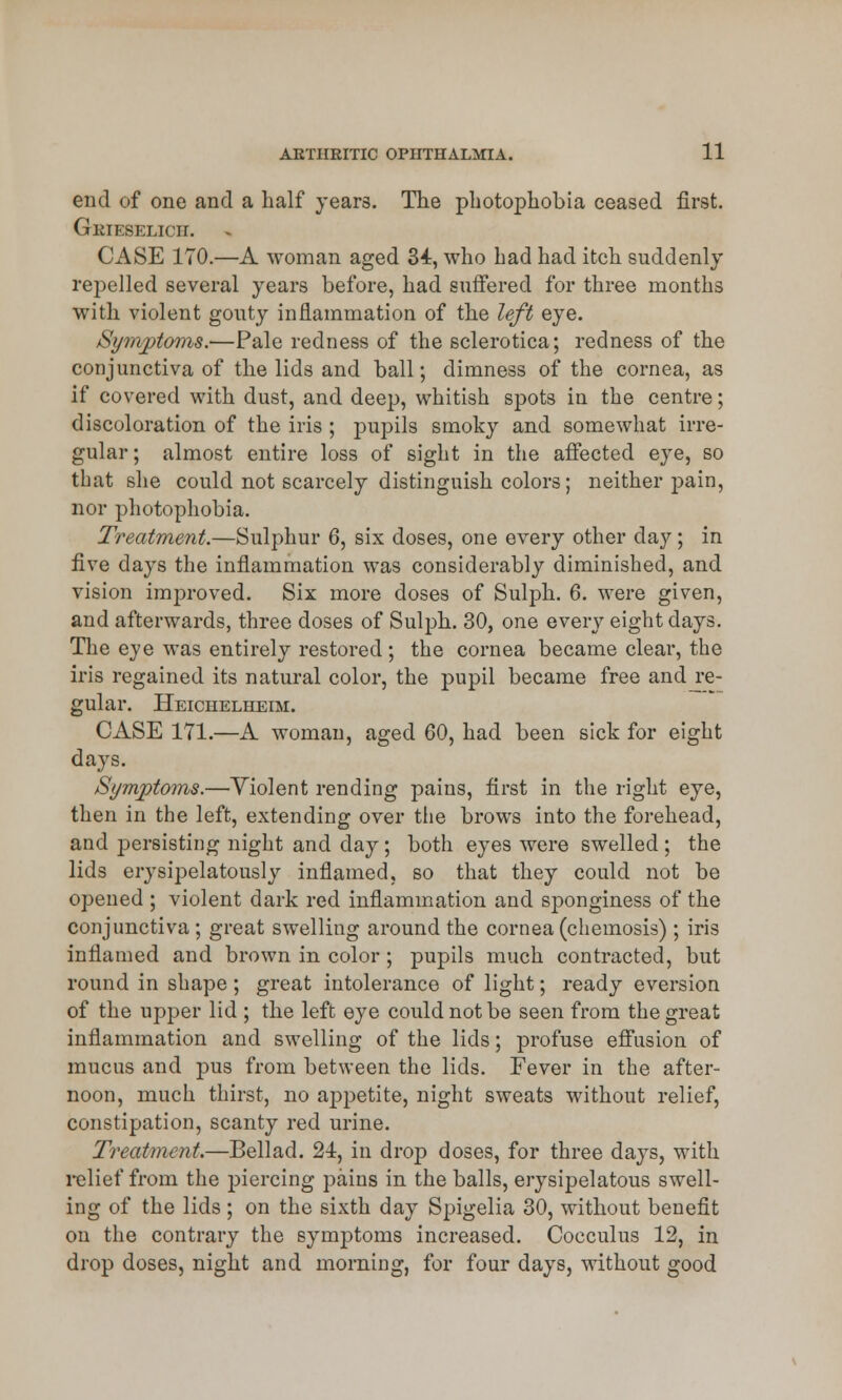 end of one and a half years. The photophobia ceased first. Gkieselich. CASE 170.—A woman aged 34, who had had itch suddenly repelled several years before, had suffered for three months with violent gouty inflammation of the left eye. Symptoms.—Pale redness of the sclerotica; redness of the conjunctiva of the lids and ball; dimness of the cornea, as if covered with dust, and deep, whitish spots in the centre; discoloration of the iris ; pupils smoky and somewhat irre- gular; almost entire loss of sight in the affected eye, so that she could not scarcely distinguish colors; neither pain, nor photophobia. Treatment.—Sulphur 6, six doses, one every other day; in five days the inflammation was considerably diminished, and vision improved. Six more doses of Sulph. 6. were given, and afterwards, three doses of Sulph. 30, one every eight days. The eye was entirely restored; the cornea became clear, the iris regained its natural color, the pupil became free and re- gular. Heichelheim. CASE 171.—A woman, aged 60, had been sick for eight days. Symptoms.—Yiolent rending pains, first in the right eye, then in the left, extending over the brows into the forehead, and persisting night and day; both eyes were swelled ; the lids erysipelatously inflamed, so that they could not be opened ; violent dark red inflammation and sponginess of the conjunctiva ; great swelling around the cornea (chemosis) ; iris inflamed and brown in color; pupils much contracted, but round in shape; great intolerance of light; ready eversion of the upper lid ; the left eye could not be seen from the great inflammation and swelling of the lids; profuse effusion of mucus and pus from between the lids. Fever in the after- noon, much thirst, no appetite, night sweats without relief, constipation, scanty red urine. Treatment.—Bellad. 24, in drop doses, for three days, with relief from the piercing pains in the balls, erysipelatous swell- ing of the lids ; on the sixth day Spigelia 30, without benefit on the contrary the symptoms increased. Cocculus 12, in drop doses, night and morning, for four days, without good