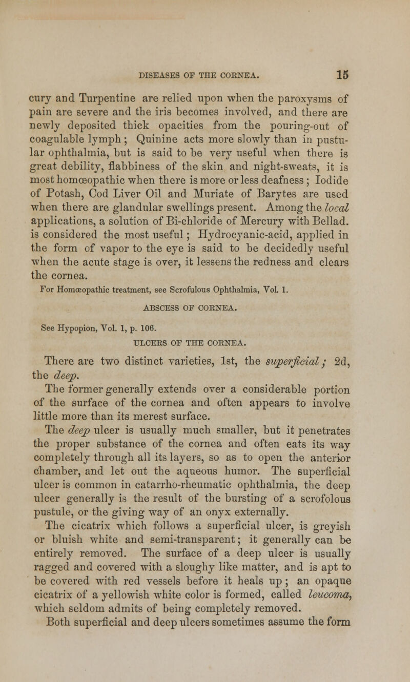 cury and Turpentine are relied upon when the paroxysms of pain are severe and the iris becomes involved, and there are newly deposited thick opacities from the pouring-out of coagulable lymph ; Quinine acts more slowly than in pustu- lar ophthalmia, but is said to be very useful when there is great debility, flabbiness of the skin and night-sweats, it is most homoeopathic when there is more or less deafness ; Iodide of Potash, Cod Liver Oil and Muriate of Barytes are used when there are glandular swellings present. Among the local applications, a solution of Bi-chloride of Mercury with Bellad. is considered the most useful; Hydrocyanic-acid, applied in the form of vapor to the eye is said to be decidedly useful when the acute stage is over, it lessens the redness and clears the cornea. For Homoeopathic treatment, see Scrofulous Ophthalmia, Vol. 1. ABSCESS OF COENEA. See Hypopion, Vol. I, p. 106. ULCERS OF THE COENEA. There are two distinct varieties, 1st, the superficial / 2d, the deep. The former generally extends over a considerable portion of the surface of the cornea and often appeal's to involve little more than its merest surface. The deep ulcer is usually much smaller, but it penetrates the proper substance of the cornea and often eats its way completely through all its layers, so as to open the anterior chamber, and let out the aqueous humor. The superficial ulcer is common in catarrho-rheumatic ophthalmia, the deep ulcer generally is the result of the bursting of a scrofolous pustule, or the giving way of an onyx externally. The cicatrix which follows a superficial ulcer, is greyish or bluish white and semi-transparent; it generally can be entirely removed. The surface of a deep ulcer is usually ragged and covered with a sloughy like matter, and is apt to be covered with red vessels before it heals up ; an opaque cicatrix of a yellowish white color is formed, called leuwma, which seldom admits of being completely removed. Both superficial and deep ulcers sometimes assume the form