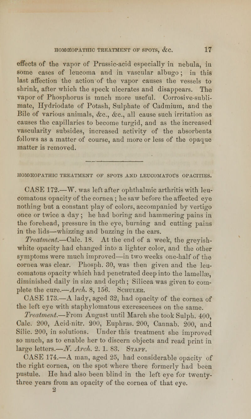 effects of the vapor of Prussic-acid especially in nebula, in some cases of leucoma and in vascular albugo; in this last affection the action of the vapor causes the vessels to shrink, after which the speck ulcerates and disappears. The vapor of Phosphorus is much more useful. Corrosive-subli- mate, Hydriodate of Potash, Sulphate of Cadmium, and the Bile of various animals, &c, &c, all cause such irritation as causes the capillaries to become turgid, and as the increased vascularity subsides, increased activity of the absorbents follows as a matter of course, and more or less of the opaque matter is removed. HOMOEOPATHIC TREATMENT OF SPOTS AND LEUCOMATOUS OPACITIES. CASE 172.—W. was left after ophthalmic arthritis with leu- comatous opacity of the cornea ; he saw before the affected eye nothing but a constant play of colors, accompanied by vertigo once or twice a day; he had boring and hammering pains in the forehead, pressure in the eye, burning and cutting pains in the lids—whizzing and buzzing in the ears. Treatment.—Calc. 18. At the end of a week, the greyish- white opacity had changed into a lighter color, and the other symptoms were much improved—in two weeks one-half of the cornea was clear. Phosph. 30, was then given and the leu- comatous opacity which had penetrated deep into the lamellre, diminished daily in size and depth; Silicea was given to com- plete the cure.—Arch. 8, 156. Schuler. CASE 173.—A lady, aged 32, had opacity of the cornea of the left eye with staphylomatous excrescences on the same. Treatment.—From August until March she took Sulph. 400, Calc. 200, Acid-nitr. 200, Euphras. 200, Cannab. 200, and Silic. 200, in solutions. Under this treatment she improved so much, as to enable her to discern objects and read print in large letters.—JV. Arch. 2. 1. 83. Stapf. CASE 174.—A man, aged 25, had considerable opacity of the right cornea, on the spot where there formerly had been pustule. He had also been blind in the left eye for twenty- three years from an opacity of the cornea of that eye. 2