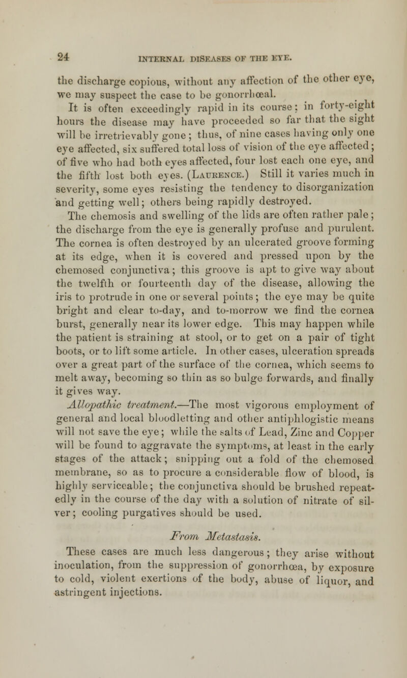 the discharge copious, without any affection of the other eye, we may suspect the case to be gonorrhoea! It is often exceedingly rapid in its coarse; in forty-eight hours the disease may have proceeded so far that the sight will he irretrievably gone ; thus, of nine cases having only one eye affected, six suffered total loss of vision of the eye affected; of five who had both eyes affected, four lost each one eye, and the fifth lost both eyes. (Laurence.) Still it varies much in severity, some eyes resisting the tendency to disorganization and getting well; others being rapidly destroyed. The chemosis and swelling of the lids are often rather pale ; the discharge from the eye is generally profuse and purulent. The cornea is often destroyed by an ulcerated groove forming at its edge, when it is covered and pressed upon by the chemosed conjunctiva; this groove is apt to give way about the twelfth or fourteenth day of the disease, allowing the iris to protrude in one or several points; the eye may be quite bright and clear to-day, and to-morrow we find the cornea burst, generally near its lower edge. This may happen while the patient is straining at stool, or to get on a pair of tight boots, or to lift some article. In other cases, ulceration spreads over a great part of the surface of the cornea, which seems to melt away, becoming so thin as so bulge forwards, and finally it gives way. Allopathic treatment.—The most vigorous emj)loyment of general and local bloodletting and other antiphlogistic means will not save the eye; while the salts of Lead, Zinc and Copper will be found to aggravate the symptoms, at least in the early stages of the attack; snipping out a fold of the chemosed membrane, so as to procure a considerable flow of blood, is highly serviceable; the conjunctiva should be brushed repeat- edly in the course of the day with a solution of nitrate of sil- ver; cooling purgatives should be used. From Metastasis. These cases are much less dangerous ; they arise without inoculation, from the suppression of gonorrhoea, by exposure to cold, violent exertions of the body, abuse of liquor and astringent injections.