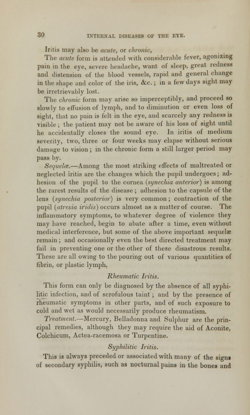 Iritis may also be acute or dironic, The acute form is attended with considerable fever, agonizing pain in the eye, severe headache, want of sleep, great redness and distension of the blood vessels, rapid and general change in the shape and color of the iris, &c.; in a few days sight may be irretrievably lost. The chronic form may arise so imperceptibly, and proceed so slowly to effusion of lymph, and to diminution or even loss of sight, that no pain is felt in the eye, and scarcely any redness is visible ; the patient may not be aware of his loss of sight until he accidentally closes the sound eye. In iritis of medium severity, two, three or four weeks may elapse without serious damage to vision ; in the chronic form a still larger period may pass by. Sequela.—Among the most striking effects of maltreated or neglected iritis are the changes which the pupil undergoes; ad- hesion of the pupil to the cornea (synechia anterior) is among the rarest results of the disease ; adhesion to the capsule of the lens (synechia posterior) is very common ; contraction of the pupil (atresia iridis) occurs almost as a matter of course. The inflammatory symptoms, to whatever degree of violence they may have reached, begin to abate after a time, even without medical interference, but some of the above important sequelae remain ; and occasionally even the best directed treatment may fail in preventing one or the other of these disastrous results. These are all owing to the pouring out of various quantities of fibrin, or plastic lymph. Rheumatic Iritis. This form can only be diagnosed by the absence of all syphi- litic infection, and of scrofulous taint ; and by the presence of rheumatic symptoms in other parts, and of such exposure to cold and wet as would necessarily produce rheumatism. Treatment.—Mercury, Belladonna and Sulphur are the prin- cipal remedies, although they may require the aid of Aconite, Colchicum, Actea-racemosa or Turpentine. Syphilitic Iritis. This is always preceded or associated with many of the signs of secondary syphilis, such as nocturnal pains in the bones and