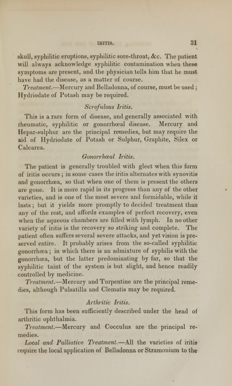 skull, syphilitic eruptions, syphilitic sore-throat, &c. The patient will always acknowledge syphilitic contamination when these symptoms are present, and the physician tells him that he must have had the disease, as a matter of course. Treatment.—Mercury and Belladonna, of course, must be used; Hydriodate of Potash may be required. Scrofulous Iritis. This is a rare form of disease, and generally associated with rheumatic, syphilitic or gonorrhoeal disease. Mercury and Hepar-sulphur are the principal remedies, but may require the aid of Hydriodate of Potash or Sulphur, Graphite, Silex or Calcarea. Gonorrhoeal Iritis. The patient is generally troubled with gleet when this form of iritis occurs ; in some cases the iritis alternates with synovitis and gonorrhoea, so that when one of them is present the others are gone. It is more rapid in its progress than any of the other varieties, and is one of the most severe and formidable, while it lasts; but it yields more promptly to decided treatment than any of the rest, and affords examples of perfect recovery, even when the aqueous chambers are filled with lymph. In no other variety of iritis is the recovery so striking and complete. The patient often suffers several severe attacks, and yet vision is pre- served entire. It probably arises from the so-called syphilitic gonorrhoea ; in which there is an admixture of syphilis with the gonorrhoea, but the latter predominating by far, so that the syphilitic taint of the system is but slight, and hence readily controlled by medicine. Treatment.—Mercury and Turpentine are the principal reme- dies, although Pulsatilla and Clematis may be required. Arthritic Iritis. This form has been sufficiently described under the head of arthritic ophthalmia. Treatment.—Mercury and Cocculus are the principal re- medies. Local and Palliative Treatment.—All the varieties of iritis require the local application of Belladonna or Stramonium to the