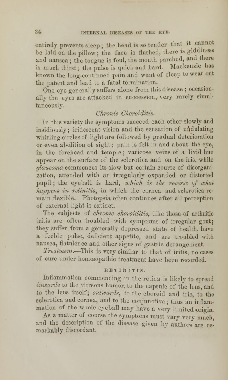 entirely prevents sleep; the head is so tender that it cannot be laid on the pillow; the face is flushed, there is giddiness and nausea; the tongue is foul, the mouth parched, and there is much thirst; the pulse is quick and hard. Mackenzie has known the long-continued pain and want of sleep to wear out the patent and lead to a fatal termination. One eye generally suffers alone from this disease ; occasion- ally the eyes are attacked in succession, very rarely simul- taneously. Chronic Ch oro id itis. In this variety the symptoms succeed each other slowly and insidiously; iridescent vision and the sensation of undulating whirling circles of light are followed by gradual deterioration or even abolition of sight; pain is felt in and about the eye, in the forehead and temple; varicose veins of a livid hue appear on the surface of the sclerotica and on the iris, while glaucoma commences its slow but certain course of disorgani- zation, attended with an irregularly expanded or distorted pupil; the eyeball is hard, which is the reverse of what happens in retinitis, in which the cornea and sclerotica re- main flexible. Photopsia often continues after all perception of external light is extinct. The subjects of chronic choroiditis, like those of arthritic iritis are often troubled with symptoms of irregular gout; they suffer from a generally depressed state of health, have a feeble pulse, deficient appetite, and are troubled with nausea, flatulence and other signs of gastric derangement. Treatment.—This is very similar to that of iritis, no cases of cure under homoeopathic treatment have been recorded. SET IN IT I S. Inflammation commencing in the retina is likely to spread inwards to the vitreous humor, to the capsule of the lens, and to the lens itself; outwards, to the choroid and iris, to the sclerotica and cornea, and to the conjunctiva; thus an inflam- mation of the whole eyeball may have a very limited origin. As a matter of course the symptoms must vary very much, and the description of the disease given by authors are re- markably discordant.